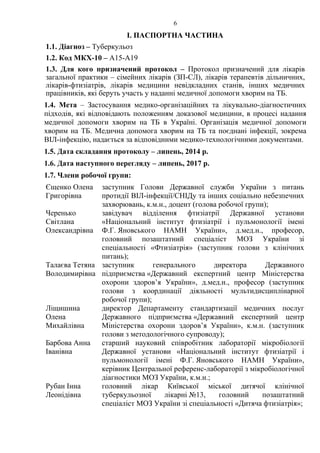 6
І. ПАСПОРТНА ЧАСТИНА
1.1. Діагноз – Туберкульоз
1.2. Код МКХ-10 – A15-A19
1.3. Для кого призначений протокол – Протокол призначений для лікарів
загальної практики – сімейних лікарів (ЗП-СЛ), лікарів терапевтів дільничних,
лікарів-фтизіатрів, лікарів медицини невідкладних станів, інших медичних
працівників, які беруть участь у наданні медичної допомоги хворим на ТБ.
1.4. Мета – Застосування медико-організаційних та лікувально-діагностичних
підходів, які відповідають положенням доказової медицини, в процесі надання
медичної допомоги хворим на ТБ в Україні. Організація медичної допомоги
хворим на ТБ. Медична допомога хворим на ТБ та поєднані інфекції, зокрема
ВІЛ-інфекцію, надається за відповідними медико-технологічними документами.
1.5. Дата складання протоколу – липень, 2014 р.
1.6. Дата наступного перегляду – липень, 2017 р.
1.7. Члени робочої групи:
Єщенко Олена
Григорівна
заступник Голови Державної служби України з питань
протидії ВІЛ-інфекції/СНІДу та інших соціально небезпечних
захворювань, к.м.н., доцент (голова робочої групи);
Черенько
Світлана
Олександрівна
завідувач відділення фтизіатрії Державної установи
«Національний інститут фтизіатрії і пульмонології імені
Ф.Г. Яновського НАМН України», д.мед.н., професор,
головний позаштатний спеціаліст МОЗ України зі
спеціальності «Фтизіатрія» (заступник голови з клінічних
питань);
Талаєва Тетяна
Володимирівна
заступник генерального директора Державного
підприємства «Державний експертний центр Міністерства
охорони здоров’я України», д.мед.н., професор (заступник
голови з координації діяльності мультидисциплінарної
робочої групи);
Ліщишина
Олена
Михайлівна
директор Департаменту стандартизації медичних послуг
Державного підприємства «Державний експертний центр
Міністерства охорони здоров’я України», к.м.н. (заступник
голови з методологічного супроводу);
Барбова Анна
Іванівна
старший науковий співробітник лабораторії мікробіології
Державної установи «Національний інститут фтизіатрії і
пульмонології імені Ф.Г. Яновського НАМН України»,
керівник Центральної референс-лабораторії з мікробіологічної
діагностики МОЗ України, к.м.н.;
Рубан Інна
Леонідівна
головний лікар Київської міської дитячої клінічної
туберкульозної лікарні №13, головний позаштатний
спеціаліст МОЗ України зі спеціальності «Дитяча фтизіатрія»;
 