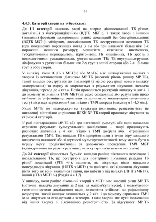 61
4.4.3. Категорії хворих на туберкульоз
До 1-ї категорії належать хворі на вперше діагностований ТБ різних
локалізацій з бактеріовиділенням (ВДТБ МБТ+), а також хворі з іншими
(тяжкими) формами захворювання різних локалізацій без бактеріовиділення
(ВДТБ МБТ–): міліарним, дисемінованим ТБ, деструктивним легеневим ТБ
(при поодиноких порожнинах понад 3 см або при наявності більш ніж 3-х
порожнин меншого розміру); менінгітом, казеозною пневмонією,
туберкульозним перикардитом, перитонітом, ТБ кишківника, ТБ хребта з
неврологічними ускладненнями, урогенітальним ТБ; ТБ внутрішньогрудних
лімфовузлів з ураженням більше ніж 2-х груп з однієї сторони або 2-х і більше
груп з обох сторін.
У випадку, коли ВДТБ з МБТ(+) або МБТ(-) має підтверджений контакт з
хворим із встановленим діагнозом МР ТБ (високий рівень ризику МР ТБ),
такий випадок реєструється до 1 категорії (з метою реєстрації нового випадку
захворювання) та одразу ж закривається з результатом лікування «невдача
лікування, перевод до 4 кат.». Потім проводиться реєстрація випадку за кат 4, і
до моменту отримання ТМЧ МБТ (на рідке середовище або результатів щодо
стійкості до рифампіцину, отриманих за допомогою молекулярно-генетичного
тесту) лікується за режимом 4 кат. згідно з ТМЧ джерела (максимум 1–1,5 міс.).
Якщо МРТБ не підтверджується (культура позитивна, резистентність не
виявлено) відповідно до рішення ЦЛКК ХР ТБ хворий продовжує лікування за
схемою 4 категорії.
У разі підтвердження МР ТБ або при негативній культурі, або коли невдалося
отримати результат культурального дослідження – хворі продовжують
розпочате лікування у 4 кат. згідно з ТМЧ джерела або отриманими
результатами ТМЧ. Такі випадки ТБ є пріоритетними з точки зору швидкого
визначення наявності або відсутності мультирезистентності, тому мають бути в
першу чергу продіагностовані за допомогою проведення ТМЧ МБТ
(культуральним на рідке середовище, молекулярно-генетичним методами).
До 2-ї категорії відносяться будь-які випадки раніше лікованого легеневого і
позалегеневого ТБ, що реєструють для повторного лікування: рецидив ТБ
різної локалізації (РТБ +/-); пацієнти, які лікуються після невдалого
попереднього лікування (НЛТБ з МБТ+) та пацієнти, які відновили лікування
після того, як вони вважалися такими, що вибули з під нагляду (ЛПП з МБТ+),
інший (ІТБ з МБТ+/–) (Розділ 4.4.1.2).
У випадку, коли раніше лікований хворий з МБТ+ має високий ризик МР ТБ
(поточна невдача лікування за 2 кат. за мазком/культурою), а молекулярно-
генетичні методи дослідження щодо визначення стійкості до рифампіцину
недоступні, такий випадок залишається у 2 кат., і до моменту отримання ТМЧ
МБТ лікується за стандартами 2 категорії. Такий хворий має бути ізольований
від інших хворих зі з`ясованною резистентністю. За відсутності МР ТБ
 