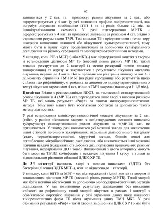 62
залишається у 2 кат. та продовжує режим лікування за 2 кат., або
перереєстровується у 4 кат. (у разі виявлення профілю полірезистетності, яка
потребує лікування комбінацією ПТП І та ІІ рядів більше 12 міс. за
індивідуалізованими схемами). У разі підтвердження МР ТБ –
перереєстровується у 4 кат. та продовжує лікування за режимом 4 кат. згідно з
отриманими результатами ТМЧ. Такі випадки ТБ є пріоритетними з точки зору
швидкого визначення наявності або відсутності мультирезистентності, тому
мають бути в першу чергу продіагностовані за допомогою культурального
дослідження на рідкому середовищі та молекулярно-генетичними методами.
У випадку, коли РТБ з МБТ(+) або МБТ(-) має підтверджений контакт з хворим
із встановленим діагнозом МР ТБ (високий рівень ризику МР ТБ), такий
випадок реєструється до 2 категорії (з метою реєстрації нового випадку
захворювання) та одразу ж закривається з результатом лікування «невдача
лікування, перевод до 4 кат.». Потім проводиться реєстрація випадку за кат 4, і
до моменту отримання ТМЧ МБТ (на рідке середовище або результатів щодо
стійкості до рифампіцину, отриманих за допомогою молекулярно-генетичного
тесту) лікується за режимом 4 кат. згідно з ТМЧ джерела (максимум 1–1,5 міс.).
Примітка: Згідно з рекомендаціями ВООЗ, на тимчасовий стандартизований
режим лікування за 4 (МР ТБ) кат. переводяться лише хворі з високим ризиком
МР ТБ, які мають результат «Риф+» за даними молекулярно-генетичних
методів. Тому вони мають бути обов’язково обстежені за допомогою такого
методу діагностики.
У разі встановлення клініко-рентгенологічної «невдачі лікування» за 2 кат.
(тобто, у раніше лікованого хворого з непідтвердженим останнім випадком
туберкульозу) стандартизований режим лікування за 4(МР ТБ) кат. не
призначається. У такому разі вживаються усі можливі заходи для виключення
іншої етіології поточного захворювання, отримання діагностичного матеріалу
(ендо-, торако/плевро-скопічні, хірургічні методи, біопсія тощо) для
поглибленого мікробіологічного дослідження, або виключаються інші можливі
причини невдачі (неадекватність добових доз, порушення призначеного режиму
лікування, недотримання ДОТ тощо). Виключенням з цього алгоритму можуть
бути хворі на ТБ/ВІЛ ко-інфекцію з невдачею лікування 1 курсу та тільки за
відповідальним рішенням обласної ЦЛКК-ХР ТБ.
До 3-ї категорії належать хворі з новими випадками (ВДТБ) без
бактеріовиділення (ВДТБ МБТ–), яких не віднесено до 1 категорії.
У випадку, коли ВДТБ за МБТ – має підтверджений тісний контакт з хворим зі
встановленим діагнозом МР ТБ (високий рівень ризику МР ТБ). Такий хворий
має бути негайно обстежений за допомогою молекулярно-генетичних методів
дослідження. У разі позитивного результату дослідження без виявлення
стійкості до рифампіцину такий хворий лікується в рамках 1 категрії з
обов’язковою корекцією лікування у разі отримання даних щодо наявності
хіміорезистентних форм ТБ після отримання даних ТМЧ МБТ. У разі
отримання результату «Риф+» такий хворий за рішенням ЦЛКК ХР ТБ має бути
 