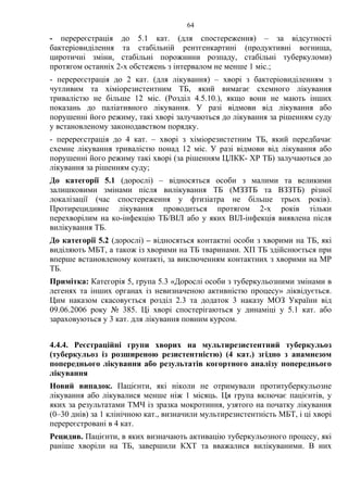 64
- перереєстрація до 5.1 кат. (для спостереження) – за відсутності
бактеріовиділення та стабільній рентгенкартині (продуктивні вогнища,
циротичні зміни, стабільні порожнини розпаду, стабільні туберкуломи)
протягом останніх 2-х обстежень з інтервалом не менше 1 міс.;
- перереєстрація до 2 кат. (для лікування) – хворі з бактеріовиділенням з
чутливим та хіміорезистентним ТБ, який вимагає схемного лікування
тривалістю не більше 12 міс. (Розділ 4.5.10.), якщо вони не мають інших
показань до паліативного лікування. У разі відмови від лікування або
порушенні його режиму, такі хворі залучаються до лікування за рішенням суду
у встановленому законодавством порядку.
- перереєстрація до 4 кат. – хворі з хіміорезистетним ТБ, який передбачає
схемне лікування тривалістю понад 12 міс. У разі відмови від лікування або
порушенні його режиму такі хворі (за рішенням ЦЛКК- ХР ТБ) залучаються до
лікування за рішенням суду;
До категорії 5.1 (дорослі) – відносяться особи з малими та великими
залишковими змінами після вилікування ТБ (МЗЗТБ та ВЗЗТБ) різної
локалізації (час спостереження у фтизіатра не більше трьох років).
Протирецидивне лікування проводиться протягом 2-х років тільки
перехворілим на ко-інфекцію ТБ/ВІЛ або у яких ВІЛ-інфекція виявлена після
вилікування ТБ.
До категорії 5.2 (дорослі) – відносяться контактні особи з хворими на ТБ, які
виділяють МБТ, а також із хворими на ТБ тваринами. ХП ТБ здійснюється при
вперше встановленому контакті, за виключенням контактних з хворими на МР
ТБ.
Примітка: Категорія 5, група 5.3 «Дорослі особи з туберкульозними змінами в
легенях та інших органах із невизначеною активністю процесу» ліквідується.
Цим наказом скасовується розділ 2.3 та додаток 3 наказу МОЗ України від
09.06.2006 року № 385. Ці хворі спостерігаються у динаміці у 5.1 кат. або
зараховуються у 3 кат. для лікування повним курсом.
4.4.4. Реєстраційні групи хворих на мультирезистентний туберкульоз
(туберкульоз із розширеною резистентністю) (4 кат.) згідно з анамнезом
попереднього лікування або результатів когортного аналізу попереднього
лікування
Новий випадок. Пацієнти, які ніколи не отримували протитуберкульозне
лікування або лікувалися менше ніж 1 місяць. Ця група включає пацієнтів, у
яких за результатами ТМЧ із зразка мокротиння, узятого на початку лікування
(0–30 днів) за 1 клінічною кат., визначили мультирезистентність МБТ, і ці хворі
перереєстровані в 4 кат.
Рецидив. Пацієнти, в яких визначають активацію туберкульозного процесу, які
раніше хворіли на ТБ, завершили КХТ та вважалися вилікуваними. В них
 