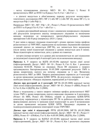 66
– метод підтвердження діагнозу: МБТ+ М+ К+, Резист І, Резист ІІ
(резистентність МБТ до ПТП І та ІІ ряду), Гіст 0, Гіст + або Гіст –;
– в діагнозі вказується в обов’язковому порядку результат молекулярно-
генетичного дослідження (МГ): МГ (+) або МГ (-) або МГ (0); якщо МГ (+), то
вказується Ріф (+) або Ріф (-).
Наприкдад: МБТ+ М+, МГ+ Ріф +, К+, Резист І, Резист ІІ (резистентність МБТ
до ПТП І та ІІ ряду) Гіст 0, Гіст + або Гіст –;
– у дужках реєстраційний випадок згідно з анамнезом попереднього лікування
або результатів когортного аналізу попереднього лікування та визначення
випадку відповідно до попереднього протитуберкульозного лікування
препаратами І або ІІ ряду (наприклад: (НЛ-1, І ряд);
У разі зміни в процесі лікування підкатегорії з різних причин (зміна профілю
резистентності за ТМЧ МБТ, переведення на паліативне лікування/або навпаки)
основний діагноз не змінюється (МР ТБ), але змінюється його визначення
(після запису нової підкатегорії лікування у дужках вписується дата її зміни).
Якщо підкатегорія не змінюється, дата у дужках не ставиться.
– когорта (номер когорти та в дужках рік) встановлюється по даті віднесення
до (відповідної підкатегорії) 4 категорії (дата після визначення випадку).
Приклад 1. У хворого на ВДТБ (01.02.08) верхньої частки лівої легені
(інфільтративний), Дестр+, МБТ+ М+ К+, Резист 0, Гіст 0, Кат. 1 розпочато
лікування 02.02.08. Раніше не лікувався. Після ІФ лікування у хворого
продовжувалось бактеріовиділення. 01.05.2008 отриманий результат ТМЧ із
зразка мокротиння, взятого від початку лікування за 1 кат. Визначена
резистентність МБТ до HRS. Хворого рекомендовано перевести до 4 категорії
за датою проведення засідання ЦЛКК ХРТБ. До результату лікування за 1 кат.
необхідно вписати: «Невдале лікування, переведений до 4 категорії».
Діагноз при реєстрації до 4 категорії: МР ТБ (01.05.2008) верхньої частки
лівої легені (інфільтративний), Дестр+, МБТ+ М+ К+, Резист І+ (HRS), Резист ІІ
0, Гіст 0, Кат 4 (ВДТБ), Ког 2 (2008).
Якщо у подальшому у такого хворого змінився профіль резистентності МБТ
згідно ТМЧ із зразка мокротиння, взятого впродовж лікування за 4 категорією,
(Резист (І) HRS, Резист (ІІ) OfxKm), хворий за рішенням ЦЛКК-ХРТБ
консиліуму переводиться у підкатегорію РР ТБ та робиться відповідна зміна
формулювання діагнозу із записами нової підкатегорії та дати її встановлення
за датою проведення засідання ЦЛКК ХРТБ. Продовжує лікування за
індивідуалізованим режимом хіміотерапії згідно ТМЧ МБТ.
Діагноз при зміні 4 підкатегорії: РРТБ (05.09.2008) МР ТБ (01.05.2008)
верхньої частки лівої легені (інфільтративний), Дестр+, МБТ+ М+ К+, Резист І+
(HRS), Резист ІІ + (OfxKm), Гіст 0, Кат 4 (05.09.2008), (ВДТБ), Ког 2 (2008).
Приклад 2. У хворого на ВДТБЛ (01.02.08) верхньої частки лівої легені
(інфільтративний), Дестр+, МБТ+ М+ К+, Резист 0, Кат 1 розпочато лікування
 