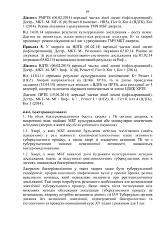 69
Діагноз: РМРТБ (06.02.2014) верхньої частки лівої легені (інфільтративний),
Дестр-, МБТ- М- МГ- К (0) Резист 0 (контакт - HRS), Гіст 0, Кат 4 (ВДТБ), Ког
1 (2014). Режим лікування з урахуванням ТМЧ МБТ джерела.
Від 14.03.14 отримано результат культурального дослідження – росту немає.
Діагноз не змінюється, тільки вписується результат культури: К- та хворий
продовжує режим лікування за 4 кат з урахуванням ТМЧ МБТ джерела.
Приклад 5. У хворого на ВДТБ (01.02.14) верхньої частки лівої легені
(інфільтративний), Дестр-, МБТ- М-. Розпочато лікування 02.02.14. Раніше не
лікувався. За результатом молекулярно-генетичного дослідження від 01.02.14
(отримано 05.02.14) встановлено позитивний результат та Риф -.
Діагноз: ВДТБ (06.02.2014) верхньої частки лівої легені (інфільтративний),
Дестр-, МБТ- М- МГ+ Rиф– К (0), Резист 0, Гіст 0, Кат 1, Ког 1 (2014).
Від 14.04.14 отримано результат культурального дослідження: К+ Резист І
(HЕZ). Хворий направляється на ЦЛКК ХРТБ, та за датою проведення
засідання (15.04.14) змінюється випадок з ВДТБ на ПРТБ, дата реєстрації до 4
категорії, когорта та початок лікування визначаються за датою ЦЛКК ХРТБ
Діагноз: ПРТБ (15.04.2014) верхньої частки лівої легені (інфільтративний),
Дестр-, МБТ- М- МГ+ Rиф– К + , Резист І + (HЕZ), ІІ – Гіст 0, Кат 4 (ВДТБ),
Ког 1 (2014).
4.4.6. Бактеріовиділювачі
1. На облік бактеріовиділювачів беруть хворих з ТБ органів дихання, в
мокротинні яких знайдені МБТ культуральним або молекулярно-генетичним
методами (вперше в житті або після успішного лікування).
1.1. Хворі, у яких МБТ виявлені будь-яким методом дослідження (навіть
одноразово) у разі наявності клініко-рентгенологічних ознак активності
туберкульозного процесу, а також хворі зі згасаючим активним ТБ чи з
туберкульозними змінами невизначеної активності, вважаються
бактеріовиділювачами.
1.2. Хворі, у яких МБТ виявлені двічі будь-яким культуральним методом
дослідження, навіть за відсутності рентгенологічних туберкульозних змін в
легенях, вважаються бактеріовиділювачами.
Джерелом бактеріовиділення у таких хворих може бути туберкульозний
ендобронхіт, прорив казеозного лімфатичного вузла у просвіт бронха, розпад
невеликого вогнища, який неможливо визначити при рентгенологічному
дослідженні. Такі хворі потребують ретельного дообстеження для встановлення
локалізації туберкульозного процесу. Якщо навіть після застосування всіх
можливих методів обстеження локалізація туберкульозного процесу не
встановлена, хворому потрібно встановити діагноз «A15.9 Туберкульоз органів
дихання без визначеної локалізації, підтверджений бактеріологічно та
гістологічно» та провести повноцінний курс ХТ згідно з режимом для 1 кат.
 