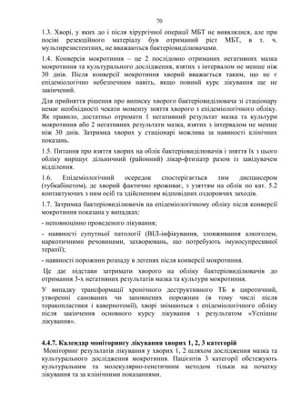 70
1.3. Хворі, у яких до і після хірургічної операції МБТ не виявлялися, але при
посіві резекційного матеріалу був отриманий ріст МБТ, в т. ч.
мультирезистентних, не вважаються бактеріовиділювачами.
1.4. Конверсія мокротиння – це 2 послідовно отриманих негативних мазка
мокротиння та культурального дослідження, взятих з інтервалом не менше ніж
30 днів. Після конверсії мокротиння хворий вважається таким, що не є
епідеміологічно небезпечним навіть, якщо повний курс лікування ще не
закінчений.
Для прийняття рішення про виписку хворого бактеріовиділювача зі стаціонару
немає необхідності чекати моменту зняття хворого з епідеміологічного обліку.
Як правило, достатньо отримати 1 негативний результат мазка та культури
мокротиння або 2 негативних результати мазка, взятих з інтервалом не менше
ніж 30 днів. Затримка хворих у стаціонарі можлива за наявності клінічних
показань.
1.5. Питання про взяття хворих на облік бактеріовиділювачів і зняття їх з цього
обліку вирішує дільничний (районний) лікар-фтизіатр разом із завідувачем
відділення.
1.6. Епідеміологічний осередок спостерігається тим диспансером
(тубкабінетом), де хворий фактично проживає, з узяттям на облік по кат. 5.2
контактуючих з ним осіб та здійсненням відповідних оздоровчих заходів.
1.7. Затримка бактеріовиділювачів на епідеміологічному обліку після конверсії
мокротиння показана у випадках:
- неповноцінно проведеного лікування;
- наявності супутньої патології (ВІЛ-інфікування, зловживання алкоголем,
наркотичними речовинами, захворювань, що потребують імуносупресивної
терапії);
- наявності порожнин розпаду в легенях після конверсії мокротиння.
Це дає підстави затримати хворого на обліку бактеріовиділювачів до
отримання 3-х негативних результатів мазка та культури мокротиння.
У випадку трансформації хронічного деструктивного ТБ в циротичний,
утворенні санованих чи заповнених порожнин (в тому числі після
торакопластики і кавернотомії), хворі знімаються з епідеміологічного обліку
після закінчення основного курсу лікування з результатом «Успішне
лікування».
4.4.7. Календар моніторингу лікування хворих 1, 2, 3 категорій
Моніторинг результатів лікування у хворих 1, 2 шляхом дослідження мазка та
культурального дослідження мокротиння. Пацієнтів 3 категорії обстежують
культуральним та молекулярно-генетичним методом тільки на початку
лікування та за клінічними показаннями.
 