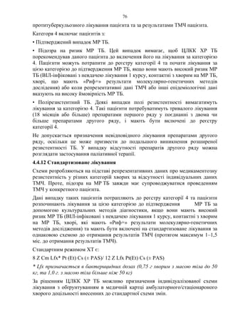 76
протитуберкульозного лікування пацієнта та за результатами ТМЧ пацієнта.
Категоря 4 включає пацієнтів з:
• Підтверджений випадок МР ТБ.
• Підозра на ризик МР ТБ. Цей випадок вимагає, щоб ЦЛКК ХР ТБ
порекомендував даного пацієнта до включення його на лікування за категорією
4. Пацієнти можуть потрапити до реєстру категорії 4 та почати лікування за
цією категорією до підтвердження МР ТБ, якщо вони мають високий ризик МР
ТБ (ВІЛ-інфіковані з невдачею лікування 1 курсу, контактні з хворим на МР ТБ,
хворі, що мають «Риф+» результати молекулярно-генетичних методів
дослідення) або коли репрезентативні дані ТМЧ або інші епідеміологічні дані
вказують на високу ймовірність МР ТБ.
• Полірезистентний ТБ. Деякі випадки полі резистентності вимагатимуть
лікування за категорією 4. Такі пацієнти потребуватимуть тривалого лікування
(18 місяців або більше) препаратами першого ряду у поєднанні з двома чи
більше препаратами другого ряду, і мають бути включені до реєстру
категорії 4.
Не допускається призначення невідповідного лікування препаратами другого
ряду, оскільки це може призвести до подальшого виникнення розширеної
резистентності TБ. У випадку відсутності препаратів другого ряду можна
розглядати застосування паліативної терапії.
4.4.12 Стандартизоване лікування
Схеми розробляються на підставі репрезентативних даних про медикаментозну
резистентність у різних категорій хворих за відсутності індивідуальних даних
ТМЧ. Проте, підозра на МР ТБ завжди має супроводжуватися проведенням
ТМЧ у конкретного пацієнта.
Дані випадку таких пацієнтів потрапляють до реєстру категорії 4 та пацієнти
розпочинають лікування за цією категорією до підтвердження МР ТБ за
допомогою культуральних методів діагностики, якщо вони мають високий
ризик МР ТБ (ВІЛ-інфіковані з невдачею лікування 1 курсу, контактні з хворим
на МР ТБ, хворі, які мають «Риф+» результати молекулярно-генетичних
методів дослідження) та мають бути включені на стандартизоване лікування за
однаковою схемою до отримання результатів ТМЧ (протягом максимум 1–1,5
міс. до отримання результатів ТМЧ).
Стандартним режимом ХТ є:
8 Z Cm Lfx* Рt (Et) Cs (± PAS)/ 12 Z Lfx Pt(Et) Cs (± PAS)
* Lfx призначається в бактерицидних дозах (0,75 г хворим з масою тіла до 50
кг, та 1,0 г. з масою тіла більше ніж 50 кг)
За рішенням ЦЛКК ХР ТБ можливо призначення індивідуалізованої схеми
лікування з обґрунтуванням в медичній картці амбулаторного/стаціонароного
хворого доцільності внесенних до стандартної схеми змін.
 