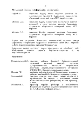8
Методичний супровід та інформаційне забезпечення:
Горох Є.Л. начальник Відділу якості медичної допомоги та
інформаційних технологій Державного підприємства
«Державний експертний центр МОЗ України», к.т.н.
Шилкіна О.О. начальник Відділу методичного забезпечення новітніх
технологій у сфері охорони здоров’я Державного
підприємства «Державний експертний центр МОЗ
України»
Мельник Є.О. начальник Відділу доказової медицини Державного
підприємства «Державний експертний центр МОЗ
України»
Адреса для листування: Департамент стандартизації медичних послуг
Державного підприємства «Державний експертний центр МОЗ України»,
м. Київ. Електронна адреса: medstandards@dec.gov.ua.
Електронну версію документу можна завантажити на офіційному сайті
Міністерства охорони здоров’я: http://www.moz.gov.ua та на
http://www.dec.gov.ua
Рецензенти:
Крижановський Д.Г. завідувач кафедри фтизіатрії Дніпропетровської
державної медичної академії, директор
Дніпропетровського обласного комунального
клінічного лікувально-профілактичного об’єднання
(ДОККЛПО) «Фтизіатрія», професор, д.мед.н.;
Процюк Р.Г. професор кафедри фтизіатрії Національного медичного
університету імені О.О. Богомольця, професор, д.мед.н.;
Мельник В.П. завідувач кафедри інфекційних хвороб, фтизіатрії і
пульмонології та шкірних та венеричних хвороб
Київського медичного університету УАНМ, професор,
д.мед.н.;
М'ясніков В.Г. професор кафедри фтизіатрії і пульмонології
Національної медичної академії післядипломної освіти
ім. П.Л. Шупика, професор, д.мед.н.
 