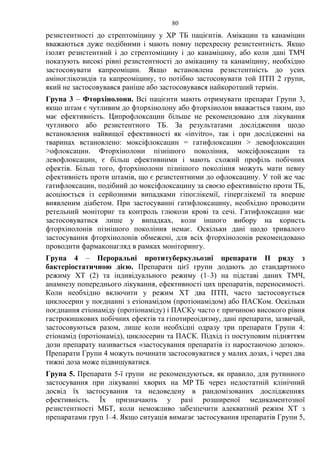 80
резистентності до стрептоміцину у ХР ТБ пацієнтів. Амікацин та канаміцин
вважаються дуже подібними і мають повну перехресну резистентність. Якщо
ізолят резистентний і до стрептоміцину і до канаміцину, або коли дані ТМЧ
показують високі рівні резистентності до амікацину та канаміцину, необхідно
застосовувати капреоміцин. Якщо встановлена резистентність до усих
аміноглікозидів та капреоміцину, то потібно застосовувати той ПТП 2 групи,
який не застосовувався раніше або застосовувався найкоротший термін.
Група 3 – Фторхінолони. Всі пацієнти мають отримувати препарат Групи 3,
якщо штам є чутливим до фторхінолону або фторхінолон вважається таким, що
має ефективність. Ципрофлоксацин більше не рекомендовано для лікування
чутливого або резистентного ТБ. За результатами дослідження щодо
встановлення найвищої ефективності як «invitro», так і при дослідженні на
тваринах встановлено: моксіфлоксацин = гатифлоксацин > левофлоксацин
>офлоксацин. Фторхінолони пізнішого покоління, моксіфлоксацин та
левофлоксацин, є більш ефективними і мають схожий профіль побічних
ефектів. Більш того, фторхінолони пізнішого покоління можуть мати певну
ефективність проти штамів, що є резистентними до офлоксацину. У той же час
гатифлоксацин, подібний до моксіфлоксацину за своєю ефективністю проти ТБ,
асоціюється із серйозними випадками гіпоглікемії, гіперглікемії та вперше
виявленим діабетом. При застосуванні гатифлоксацину, необхідно проводити
ретельний моніториг та контроль глюкози крові та сечі. Гатифлоксацин має
застосовуватися лише у випадках, коли іншого вибору на користь
фторхінолонів пізнішого покоління немає. Оскільки дані щодо тривалого
застосування фторхінолонів обмежені, для всіх фторхінолонів рекомендовано
проводити фармаконагляд в рамках моніторингу.
Група 4 – Пероральні протитуберкульозні препарати II ряду з
бактеріостатичною дією. Препарати цієї групи додають до стандартного
режиму ХТ (2) та індивідуального режиму (1–3) на підставі даних ТМЧ,
анамнезу попереднього лікування, ефективності цих препаратів, переносимості.
Коли необхідно включити у режим ХТ два ПТП, часто застосовується
циклосерин у поєднанні з етіонамідом (протіонамідом) або ПАСКом. Оскільки
поєднання етіонаміду (протіонаміду) і ПАСКу часто є причиною високого рівня
гастрокишкових побічних ефектів та гіпотиреоідизму, дані препарати, зазвичай,
застосовуються разом, лише коли необхідні одразу три препарати Групи 4:
етіонамід (протіонамід), циклосерин та ПАСК. Підхід із поступовим підняттям
дози препарату називається «застосування препаратів із наростаючою дозою».
Препарати Групи 4 можуть починати застосовуватися у малих дозах, і через два
тижні доза може підвищуватися.
Група 5. Препарати 5-ї групи не рекомендуються, як правило, для рутинного
застосування при лікуванні хворих на МР ТБ через недостатній клінічний
досвід їх застосування та недоведену в рандомізованих дослідженнях
ефективність. Їх призначають у разі розширеної медикаментозної
резистентності МБТ, коли неможливо забезпечити адекватний режим ХТ з
препаратами груп 1–4. Якщо ситуація вимагає застосування препаратів Групи 5,
 
