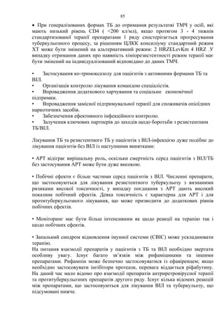 85
• При генералізованих формах ТБ до отримання результатві ТМЧ у осіб, які
мають низький рівень СD4 ( <200 кл/мл), якщо протягом 3 - 4 тижнів
стандартизованої терапії препаратами 1 ряду спостерігається прогресування
туберкульозного процесу, за рішенням ЦЛКК консиліуму стандартний режим
ХТ може бути змінений на альтернативний режим: 2 HRZELevKm 4 НRZ .У
випадку отримання даних про наявність хіміорезистентності режим терапії має
бути змінений на індивідуалізований відповідано до даних ТМЧ.
• Застосування ко-тримоксазолу для пацієнтів з активними формами ТБ та
ВІЛ.
• Організація контролю лікування командою спеціалістів.
• Впровадження додаткового харчування та соціально економічної
підтримки.
• Впровадження замісної підтримувальної терапії для споживачів опіоїдних
наркотичних засобів.
• Забезпечення ефективного інфекційного контролю.
• Залучення ключових партнерів до заходів щодо боротьби з резистентним
ТБ/ВІЛ.
Лікування ТБ та резистентного ТБ у пацієнтів з ВІЛ-інфекцією дуже подібне до
лікування пацієнтів без ВІЛ із наступними винятками:
• АРТ відіграє вирішальну роль, оскільки смертність серед пацієнтів з ВІЛ/ТБ
без застосування АРТ може бути дуже високою.
• Побічні ефекти є більш частими серед пацієнтів з ВІЛ. Численні препарати,
що застосовуються для лікування резистентного туберкульозу з визнаними
ризиками високої токсичності, у випадку поєднання з АРТ дають високий
показник побічний ефектів. Деяка токсичність є характерна для АРТ і для
протитуберкульозного лікування, що може призводити до додаткових рівнів
побічних ефектів.
• Моніторинг має бути більш інтенсивним як щодо реакції на терапію так і
щодо побічних ефектів.
• Запальний синдром відновлення імунної системи (СВІС) може ускладнювати
терапію.
На питання взаємодії препаратів у пацієнтів з ТБ та ВІЛ необхідно звертати
особливу увагу. Існує багато зв’язків між рифаміцинами та іншими
препаратами. Рифампін може безпечно застосовуватися із ефавіренцем; якщо
необхідно застосовувати інгібітори протеази, перевага віддається ріфабутину.
На даний час мало відомо про взаємодії препаратів антриретровірусної терапії
та протитуберкульозних препаратів другого ряду. Існує кілька відомих реакцій
між препаратами, що застосовуються для лікування ВІЛ та туберкульозу, що
підсумовані нижче.
 
