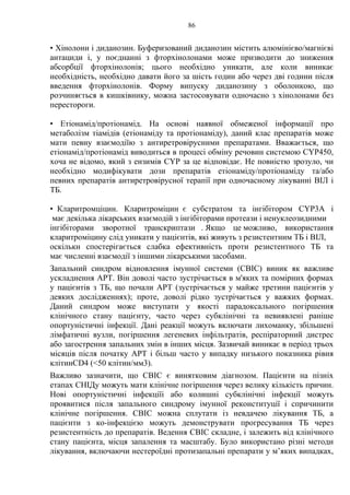86
• Хінолони і диданозин. Буферизований диданозин містить алюмінієво/магнієві
антациди і, у поєднанні з фторхінолонами може призводити до зниження
абсорбції фторхінолонів; цього необхідно уникати, але коли виникає
необхідність, необхідно давати його за шість годин або через дві години після
введення фторхінолонів. Форму випуску диданозину з оболонкою, що
розчиняється в кишківнику, можна застосовувати одночасно з хінолонами без
перестороги.
• Етіонамід/протіонамід. На основі наявної обмеженої інформації про
метаболізм тіамідів (етіонаміду та протіонаміду), даний клас препаратів може
мати певну взаємодіїю з антиретровірусними препаратами. Вважається, що
етіонамід/протіонамід виводиться в процесі обміну речовин системою CYP450,
хоча не відомо, який з ензимів CYP за це відповідає. Не повністю зрозуло, чи
необхідно модифікувати дози препаратів етіонаміду/протіонаміду та/або
певних препаратів антиретровірусної терапії при одночасному лікуванні ВІЛ і
ТБ.
• Кларитромціцин. Кларитроміцин є субстратом та інгібітором CYP3A і
має декілька лікарських взаємодій з інгібіторами протеази і ненуклеозидними
інгібіторами зворотної транскриптази . Якщо це можливо, використання
кларитроміцину слід уникати у пацієнтів, які живуть з резистентним ТБ і ВІЛ,
оскільки спостерігається слабка ефективність проти резистентного ТБ та
має численні взаємодії з іншими лікарськими засобами.
Запальний синдром відновлення імунної системи (СВІС) виник як важливе
ускладнення АРТ. Він доволі часто зустрічається в м'яких та помірних формах
у пацієнтів з ТБ, що почали АРТ (зустрічається у майже третини пацієнтів у
деяких дослідженнях); проте, доволі рідко зустрічається у важких формах.
Даний синдром може виступати у якості парадоксального погіршення
клінічного стану пацієнту, часто через субклінічні та невиявлені раніше
опортуністичні інфекції. Дані реакції можуть включати лихоманку, збільшені
лімфатичні вузли, погіршення легеневих інфільтратів, респіраторний дистрес
або загострення запальних змін в інших місця. Зазвичай виникає в період трьох
місяців після початку АРТ і більш часто у випадку низького показника рівня
клітинCD4 (<50 клітин/мм3).
Важливо зазначити, що СВІС є винятковим діагнозом. Пацієнти на пізніх
етапах СНІДу можуть мати клінічне погіршення через велику кількість причин.
Нові опортуністичні інфекціїі або колишні субклінічні інфекції можуть
проявитися після запального синдрому імунної реконституції і спричинити
клінічне погіршення. СВІС можна сплутати із невдачею лікування ТБ, а
пацієнти з ко-інфекцією можуть демонструвати прогресування ТБ через
резистентність до препаратів. Ведення СВІС складне, і залежить від клінічного
стану пацієнта, місця запалення та масштабу. Було використано різні методи
лікування, включаючи нестероїдні протизапальні препарати у м’яких випадках,
 