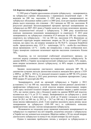 9
1.8. Коротка епідемічна інформація
У 1995 році в Україні проголошена епідемія туберкульозу – захворюваність
на туберкульоз стрімко збільшувалась і перевищила епідемічний поріг – 50
випадків на 100 тис. населення. З 1995 року рівень захворюваності на
туберкульоз збільшився майже удвічі і в 2005 році, коли реєстрували найвищий
рівень цього показника, він становив – 84,1 випадки на 100 тис. населення. В
результаті реалізації Загальнодержавної програми протидії захворюванню на
туберкульоз на 2007–2011 роки в Україні досягли суттєвих позитивних зрушень
щодо епідеміологічної ситуації з туберкульозу. З 2006 року відзначається
повільне зменшення показників захворюваності та смертності. У 2013 році
захворюваність на туберкульоз становила 67,9 випадки на 100 тис. населення,
смертність від туберкульозу – 14,1 на 100 тис. населення [17]. Відповідно до
соціальної структури вперше виявлених хворих на ТБ (за даними 2013 року)
показав, що серед тих, які вперше захворіли на ТБ 56,0 % складали безробітні
особи працездатного віку, 12,9 % – пенсіонери, 3,0 % – особи без постійного
місця проживання; 1,0 % – особи, які повернулись з місць позбавлення волі.
Серед захворілих соціально незахищені верстви населення становлять більше
70%.
Водночас, на тлі поступової стабілізації епідемічного процесу, на
сьогодні загрозу становить поширення мультирезистентного туберкульозу. За
даними ВООЗ, в Україні мультирезистентний туберкульоз мають 16% хворих,
яким вперше встановили діагноз туберкульозу, та 44% хворих із рецидивом
захворювання.
Завдяки налагодженню своєчасного виявлення випадків МР ТБ за
допомогою сучасних методів діагностики кількість випадків його зросла з 3329
у 2009 р. до 9035 у 2013 р. Із загальної кількості хворих на МР ТБ 13% склали
хворі на РР ТБ. Всього у 2013 році розпочали лікування препаратами 2 ряду
8944 хворих IV категорії або 99%.
Захворюваність дітей на органний туберкульоз в Україні у 2013
р.становить 11,7 на 100 тис. населення. Завдяки системі ранньої діагностики і
профілактики туберкульозу у дітей відсоток вперше діагностованих хворих
дітей серед загальної кількості вперше діагностованих хворих у країні складає
1,8%, що значно нижче, ніж у більшості країн (за даними ВООЗ цей відсоток
коливається від 3 % до 25 % і вище). Захворюваність на туберкульоз у дітей
підліткового віку в 3 рази вища, ніж у дітей до 14 років і складала в останні
роки 24–28,1 на 100 тис. (у 2013 р. – 24,7 на 100 тис.). В умовах епідемії має
місце висока інфікованість дітей. З них щорічно виділяють групу ризику щодо
захворювання на туберкульоз (160–180 тис.) та здійснюють комплекс
профілактичних заходів з метою попередження туберкульозу.
Незважаючи на тенденцію щодо зниження показників захворюваності на
туберкульоз та смертності від цієї хвороби, епідемічна ситуація з туберкульозу
в Україні все ще залишається складною. Щорічно майже у 30 тис.людей вперше
діагностують туберкульоз та понад 6 тис.людей помирає від цієї недуги.
Одним із важливих проблемних питань у контролі за туберкульозом в
 