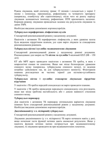 90
Режим лікування, який спочатку триває 12 місяців і складається у перші 2
місяці з ізоніазиду, піразинаміду, рифампіцину та четвертого препарату
(наприклад, етамбутолу або стрептоміцину), після чого на решту періоду
лікування залишаються ізоніазид, рифампіцин. ПТП призначають щоденно.
Корекція режиму лікування проводиться залежно від результатів лікування та
даних ТМЧ.
Необхідне введення допоміжних кортикостероїдів.
Туберкульоз периферичних лімфатичних вузлів
Стандартний рекомендований режим у щоденному дозуванні.
Пацієнтів з активним ТБ периферичних лімфовузлів, у яких уражена залоза
була видалена хірургічним шляхом, усе одно варто лікувати за стандартним
рекомендованим режимом.
Туберкульоз кісток і суглобів: медикаментозне лікування
Стандартний рекомендований режим у щоденному режимі дозування.
Рекомендовано для хворих на ТБ кісток та суглобів 9-місячний КХТ (ІФ – 150
доз).
КТ або МРТ варто проводити пацієнтам з активним ТБ хребта, в яких є
неврологічні ознаки чи симптоми. Якщо має місце безпосереднє ураження
спинного мозку (наприклад, туберкульома спинного мозку), то ведення
потрібно здійснювати так, як для туберкульозного менінгіту. Фізіотерапія
повинна розглядатися як частина терапії для кістково-суглобового
туберкульозу.
Туберкульоз кісток і суглобів: стандартне лікувальне хірургічне
втручання
У пацієнтів з ТБ хребта передній спондилодез не варто проводити планово.
У пацієнтів з ТБ хребта проведення переднього спондилодезу слід розглядати,
якщо має місце хребтова нестабільність або є докази наявності стиснення
спинного мозку.
Туберкульоз перикарду
Для пацієнтів з активним ТБ перикарду оптимальним варіантом лікування
повинен бути стандартний рекомендований режим у щоденному дозуванні.
Необхідне введення допоміжних кортикостероїдів.
Дисемінований (у т.ч. міліарний) туберкульоз
Стандартний рекомендований режим у щоденному дозуванні.
Лікування дисемінованого (у т.ч. міліарного) ТБ варто починати навіть у разі,
якщо початкові тести функції печінки дають аномальні результати. Якщо у
пацієнта функція печінки значно погіршується при медикаментозному
лікуванні, то лікування проводити як при медикаментозних гепатитах.
 