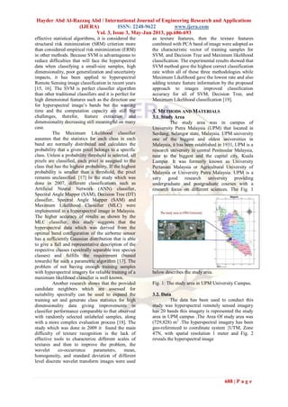 Hayder Abd Al-Razzaq Abd / International Journal of Engineering Research and Applications
(IJERA) ISSN: 2248-9622 www.ijera.com
Vol. 3, Issue 3, May-Jun 2013, pp.686-693
688 | P a g e
effective statistical algorithms, it is considered the
structural risk minimization (SRM) criterion more
than considered empirical risk minimization (ERM)
in other methods. Because SVM is advantageous to
reduce difficulties that will face the hyperspectral
data when classifying a small-size samples, high
dimensionality, poor generalization and uncertainty
impacts, it has been applied to hyperspectral
Remote Sensing image classification in recent years
[15, 16]. The SVM is perfect classifier algorithm
than other traditional classifiers and it is perfect for
high dimensional features such as the direction use
for hyperspectral image’s bands but the wasting
time and the computation capacity are still big
challenges, therefor, feature extraction and
dimensionality decreasing still meaningful on many
case.
The Maximum Likelihood classifier
assumes that the statistics for each class in each
band are normally distributed and calculates the
probability that a given pixel belongs to a specific
class. Unless a probability threshold is selected, all
pixels are classified, each pixel is assigned to the
class that has the highest probability. If the highest
probability is smaller than a threshold, the pixel
remains unclassified. [17] In the study which was
done in 2007, different classifications such as
Artificial Neural Network (ANN) classifier,
Spectral Angle Mapper (SAM), Decision Tree (DT)
classifier, Spectral Angle Mapper (SAM) and
Maximum Likelihood Classifier (MLC) were
implemented in a hyperspectral image in Malaysia.
The higher accuracy of results as shown by the
MLC classifier, this study suggests that the
hyperspectral data which was derived from the
optimal band configuration of the airborne sensor
has a sufficiently Gaussian distribution that is able
to give a full and representative description of the
respective classes (spectrally separable tree species
classes) and fulfills the requirement (biased
towards) for such a parametric algorithm [17]. The
problem of not having enough training samples
with hyperspectral imagery for reliable training of a
maximum likelihood classifier is well known.
Another research shows that the provided
candidate neighbors which are assessed for
suitability spectrally can be used to expand the
training set and generate class statistics for high
dimensionality data giving improvements in
classifier performance comparable to that observed
with randomly selected unlabeled samples, along
with a more complex evaluation process [18]. The
study which was done in 2009 it found the main
difficulty of texture recognition is the lack of
effective tools to characterize different scales of
textures and then to improve the problem, the
wavelet co-occurrence parameters, mean,
homogeneity, and standard deviation of different
level discrete wavelet transform images were used
as texture features, then the texture features
combined with PCA band of image were adopted as
the characteristic vector of training samples for
SVM, and Decision Tree and Maximum likelihood
classification. The experimental results showed that
SVM method gave the highest correct classification
rate within all of these three methodologies while
Maximum Likelihood gave the lowest rate and also
adding texture feature information by the proposed
approach to images improved classification
accuracy for all of SVM, Decision Tree, and
Maximum Likelihood classification [19].
3. METHODS AND MATERIALS
3.1. Study Area
The study area was in campus of
University Putra Malaysia (UPM) that located in
Serdang, Selangor state, Malaysia. UPM university
one of the biggest and oldest universities in
Malaysia, it has been established in 1931, UPM is a
research university in central Peninsular Malaysia,
near to the biggest and the capital city, Kuala
Lumpur. It was formerly known as University
Pertanian Malaysia or Agricultural University of
Malaysia or University Putra Malaysia. UPM is a
very good research university providing
undergraduate and postgraduate courses with a
research focus on different sciences. The Fig. 1
below describes the study area.
Fig. 1: The study area in UPM University Campus.
3.2. Data
The data has been used to conduct this
study was hyperspectral remotely sensed imagery
has 20 bands this imagery is represented the study
area in UPM campus .The Area Of study area was
(729,828) m2
.The hyperspectral imagery has been
geo-referenced to coordinate system {UTM, Zone
47N, with spatial resolution 1 meter and Fig. 2
reveals the hyperspectral image
 