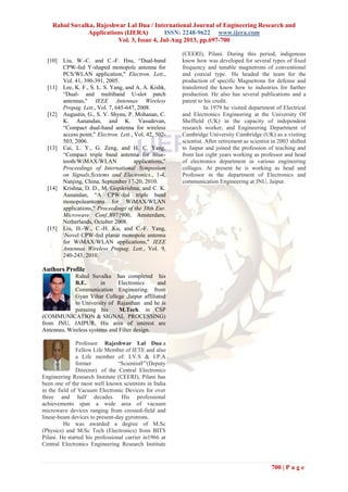 Rahul Suvalka, Rajeshwar Lal Dua / International Journal of Engineering Research and
Applications (IJERA) ISSN: 2248-9622 www.ijera.com
Vol. 3, Issue 4, Jul-Aug 2013, pp.697-700
700 | P a g e
[10] Liu, W.-C. and C.-F. Hsu, “Dual-band
CPW-fed Y-shaped monopole antenna for
PCS/WLAN application," Electron. Lett.,
Vol. 41, 390-391, 2005.
[11] Lee, K. F., S. L. S. Yang, and A. A. Kishk,
“Dual- and multiband U-slot patch
antennas," IEEE Antennas Wireless
Propag. Lett., Vol. 7, 645-647, 2008.
[12] Augustin, G., S. V. Shynu, P. Mohanan, C.
K. Aanandan, and K. Vasudevan,
“Compact dual-band antenna for wireless
access point," Electron. Lett., Vol. 42, 502-
503, 2006.
[13] Cai, L. Y., G. Zeng, and H. C. Yang,
“Compact triple band antenna for Blue-
tooth/WiMAX/WLAN applications,"
Proceedings of International Symposium
on Signals,Systems and Electronics., 1-4,
Nanjing, China, September 17-20, 2010.
[14] Krishna, D. D., M. Gopikrishna, and C. K.
Aanandan, “A CPW-fed triple band
monopoleantenna for WiMAX/WLAN
applications," Proceedings of the 38th Eur.
Microwave Conf.,897{900, Amsterdam,
Netherlands, October 2008.
[15] Liu, H.-W., C.-H. Ku, and C.-F. Yang,
Novel CPW-fed planar monopole antenna
for WiMAX/WLAN applications," IEEE
Antennas Wireless Propag. Lett., Vol. 9,
240-243, 2010.
Authors Profile
Rahul Suvalka has completed his
B.E.. in Electronics and
Communication Engineering. from
Gyan Vihar College ,Jaipur affiliated
to University of Rajasthan and he is
pursuing his M.Tech. in CSP
(COMMUNICATION & SIGNAL PROCESSING)
from JNU, JAIPUR. His area of interest are
Antennas, Wireless systems and Filter design.
Professor Rajeshwar Lal Dua a
Fellow Life Member of IETE and also
a Life member of: I.V.S & I.P.A
former “ScientistF”(Deputy
Director) of the Central Electronics
Engineering Research Institute (CEERI), Pilani has
been one of the most well known scientists in India
in the field of Vacuum Electronic Devices for over
three and half decades. His professional
achievements span a wide area of vacuum
microwave devices ranging from crossed-field and
linear-beam devices to present-day gyrotrons.
He was awarded a degree of M.Sc
(Physics) and M.Sc Tech (Electronics) from BITS
Pilani. He started his professional carrier in1966 at
Central Electronics Engineering Research Institute
(CEERI), Pilani. During this period, indigenous
know how was developed for several types of fixed
frequency and tunable magnetrons of conventional
and coaxial type. He headed the team for the
production of specific Magnetrons for defense and
transferred the know how to industries for further
production. He also has several publications and a
patent to his credit.
In 1979 he visited department of Electrical
and Electronics Engineering at the University Of
Sheffield (UK) in the capacity of independent
research worker, and Engineering Department of
Cambridge University Cambridge (UK) as a visiting
scientist. After retirement as scientist in 2003 shifted
to Jaipur and joined the profession of teaching and
from last eight years working as professor and head
of electronics department in various engineering
collages. At present he is working as head and
Professor in the department of Electronics and
communication Engineering at JNU, Jaipur.
 