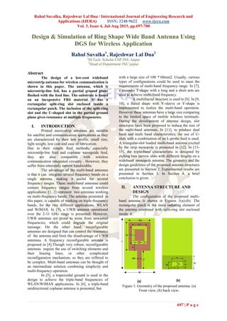 Rahul Suvalka, Rajeshwar Lal Dua / International Journal of Engineering Research and
Applications (IJERA) ISSN: 2248-9622 www.ijera.com
Vol. 3, Issue 4, Jul-Aug 2013, pp.697-700
697 | P a g e
Design & Simulation of Ring Shape Wide Band Antenna Using
DGS for Wireless Application
Rahul Suvalka1
, Rajeshwar Lal Dua2
1
M.Tech. Scholar CSP JNU Jaipur
2
Head of Department JNU jaipur
Abstract
The design of a low-cost wideband
microstrip antenna for wireless communication is
shown in this paper. The antenna, which is
microstrip-line fed, has a partial ground plane
flushed with the feed line. The substrate is based
on an inexpensive FR4 material. It has a
rectangular split-ring slot enclosed inside a
rectangular patch. The inclusion of the split-ring
slot and the U-shaped slot in the partial ground
plane gives resonance at multiple frequencies.
I. INTRODUCTION
Printed micro-strip antennas are suitable
for satellite and communication applications as they
are characterized by their low profile, small size,
light weight, low cost and ease of fabrication.
Due to their simple feed methods, especially
microstrip-line feed and coplanar waveguide feed,
they are also compatible with wireless
communication integrated circuitry . However, they
suffer from inherently narrow bandwidths.
The advantage of the multi-band antennas
is that it can integrate several frequency bands on a
single antenna, making it useful for several
frequency ranges. These multi-band antennas could
contain frequency ranges from several wireless
applications. [1, 2] represent two antennas working
on multi-frequency bands. The antenna presented in
this paper, is capable of working on triple-frequency
bands, for the two different applications, WLAN
and WiMAX. In [3], a UWB antenna operational
over the 2-11 GHz range is presented. However,
UWB antennas are prone to noise from unwanted
frequencies, which could degrade the original
message. On the other hand, reconfigurable
antennas are designed that can control the resonance
of the antenna and limit the disadvantage of UWB
antennas. A frequency reconfigurable antenna is
proposed in [4].Though very robust, reconfigurable
antennas require the use of switching elements and
their biasing lines, or other complicated
reconfiguration mechanism, so they are reffered to
be complex. Multi-band antennas can be thought of
an intermediate solution combining simplicity and
multi-frequency operation.
In [5], a trapezoidal ground is used in the
design to achieve the triple-band frequencies of
WLAN/WiMAX applications. In [6], a triple-band
unidirectional coplanar antenna is presented, but
with a large size of 100 * 60mm2. Usually, various
types of configurations could be used to meet the
requirements of multi-band frequency range. In [7],
a meander T-shape with a long and a short arm are
used to achieve multi-band frequency.
A multifractal structure is used in [8]. In [9,
10], a flared shape with V-sleeve or Y-shape is
implemented to realize the multi-band operation.
However these antennas have a large size comparing
to the limited space of mobile wireless terminals.
During the development of antenna design, slot
structures have been proposed to reduce the size of
the multi-band antennas. In [11], to produce dual
band and multi band characteristics, the use of U-
slots with a combination of an L-probe feed is used.
A triangular-slot loaded multi-band antenna excited
by the strip monopole is presented in [12]. In [13-
15], the triple-band characteristic is designed by
etching two narrow slots with different lengths on a
wideband monopole antenna. The geometry and the
design guidelines of the proposed antenna structures
are presented in Section 2. Experimental results are
presented in Section 3. In Section 4, a brief
conclusion is given.
II. ANTENNA STRUCTURE AND
DESIGN
The configuration of the proposed multi-
band antenna is shown in Figures 1(a)-(b). The
rectangular patch is the main radiating element of
the antenna combined with split-ring slot enclosed
inside it.
Figure 1: Geometry of the proposed antenna. (a)
Front view, (b) back view.
 