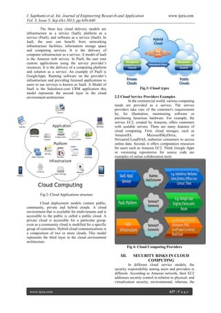 I. Sapthami et al. Int. Journal of Engineering Research and Application www.ijera.com
Vol. 3, Issue 5, Sep-Oct 2013, pp.636-640
www.ijera.com 637 | P a g e
The three key cloud delivery models are
infrastructure as a service (IaaS), platform as a
service (PaaS), and software as a service (SaaS). In
IaaS, the user can benefit from networking
infrastructure facilities, information storage space
and computing services. It is the delivery of
computer infrastructure as a service. A model of IaaS
is the Amazon web service. In PaaS, the user runs
custom applications using the service provider’s
resources. It is the delivery of a computing platform
and solution as a service. An example of PaaS is
GoogleApps. Running software on the provider’s
infrastructure and providing licensed applications to
users to use services is known as SaaS. A Model of
SaaS is the Salesforce.com CRM application this
model represents the second layer in the cloud
environment architecture.
Fig.2: Cloud Applications structure
Cloud deployment models contain public,
community, private and hybrid clouds. A cloud
environment that is available for multi-tenants and is
accessible to the public is called a public cloud. A
private cloud is accessible for a particular group,
even as a community cloud is modified for a specific
group of customers. Hybrid cloud communications is
a composition of two or more clouds. This model
represents the third layer in the cloud environment
architecture.
Fig.3: Cloud types
2.2 Cloud Service Providers Examples
In the commercial world, various computing
needs are provided as a service. The service
providers take care of the customer's requirements
by, for illustration, maintaining software or
purchasing luxurious hardware. For example, the
service EC2, created by Amazon, offers customers
with scalable servers. There are many features of
cloud computing. First, cloud storages, such as
AmazonS3, MicrosoftSkyDrive, or
NirvanixCLoudNAS, authorize consumers to access
online data. Second, it offers computation resources
for users such as Amazon EC2. Third, Google Apps
or versioning repositories for source code are
examples of online collaboration tools
Fig 4: Cloud Computing Providers
III. SECURITY RISKS IN CLOUD
COMPUTING
In different cloud service models, the
security responsibility among users and providers is
different. According to Amazon network, their EC2
addresses security control in relation to physical, and
virtualization security, environmental, whereas, the
 