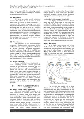 I. Sapthami et al. Int. Journal of Engineering Research and Application www.ijera.com
Vol. 3, Issue 5, Sep-Oct 2013, pp.636-640
www.ijera.com 638 | P a g e
users remain responsible for addressing security
control of the IT system including the operating
systems, applications and data.
3.1. Data Integrity
It is not an easy task to securely maintain all
essential data where it has the need in many
applications for clients in cloud computing. To
maintain our data in cloud computing, it may not be
fully trustworthy because client doesn't have copy of
all stored data. We have to begin new proposed
system for this using our data reading protocol
algorithm to check the integrity of data before and
after the data insertion in cloud. Here the security of
data earlier than and following is checked by client
with the help of CSP using our "effective automatic
data reading protocol from user as well as cloud level
into the cloud" with truthfulness.
3.2. Data Intrusion:
The importance of data intrusion detection
systems in a cloud computing environment, We find
out how intrusion detection is performed on Software
as a Service, Platform as a Service and Infrastructure
as Service offerings, along with the available host,
network and hypervisor based intrusion detection
options. Attacks on systems and data are a reality in
the world we live in. Detecting and responding to
those attacks has become the norm and is considered
due diligence when it comes to security.
3.3. Service Availability
Service availability is most significant in the
cloud computing security. Amazon previously
mentions in its authorizing agreement that it is
possible that the service might be unavailable from
time to time. The user’s web service may conclude
for any reason at any time if any users files break the
cloud storage policy. In accumulation, if any damage
occurs to any Amazon web service and the service
fails, in this casing there will be no charge to the
Amazon Company for this failure. Companies
seeking to protect services from such failure need
measures such as backups or use of multiple
providers.
IV. MULTI-CLOUDSCOMPUTING
SECURITY
4.1. DepSky System: Multi-Clouds Model
The term “multi-clouds” is similar to the
terms “interclouds” or “cloud-of-clouds” that were
introduced by Vukolic. These terms suggest that
cloud computing should not end with a single cloud.
Using their design, a cloudy sky incorporates unlike
colors and shapes of clouds which lead to different
implementations and administrative domains. In the
proposed system Bessani present a virtual storage
cloud system called DepSky which consists of a
combination of different clouds to build a cloud-of-
clouds. The DepSky system addresses the
availability and the confidentiality of data in their
storage system by using multi-cloud providers,
combining Byzantine quorum system protocols,
cryptographic secret sharing and erasure codes.
4.2. DepSky Architecture and Data Model
The DepSky architecture consists of four
clouds and every cloud uses its own particular
interface. The DepSky algorithm exists in the client’s
machines as a software library to communicate with
each cloud. These four clouds are storage clouds, so
here no codes to be executed. The DepSky library
authorizes reading and writing operations with the
storage clouds. The use of diverse clouds requires the
DEPSKY library to deal with the heterogeneity of
the interfaces of each cloud provider. An aspect that
is especially important is the format of the data
accepted by each cloud. The data model allows us to
ignore these details when presenting the algorithms.
DepSky Data model:
As the DepSky system contract with various
cloud providers, the DepSky library deals with
various cloud interface providers and as a result, the
data format is acknowledged by each cloud. The
DepSky data models consist of three abstraction
levels: the conceptual data unit, a generic data unit,
and the information unit implementation.
Fig.5: DepSky Architecture
The DEPSKY data model with its three
abstraction levels. In the first (left), there is the
conceptual data unit, which communicates to the
basic storage object with which the algorithms work
a register in distributed computing. A data unit has a
exclusive name, a version number, verification data
and the data stored on the data unit object. In the
second level (middle), the theoretical data unit is
implemented as a generic data unit in an abstract
storage cloud. Each basic data unit, or container,
holds two types of files: a signed metadata file and
the files that store up the data. Metadata files hold
the version number and the verification data, jointly
with other information's that applications may
 