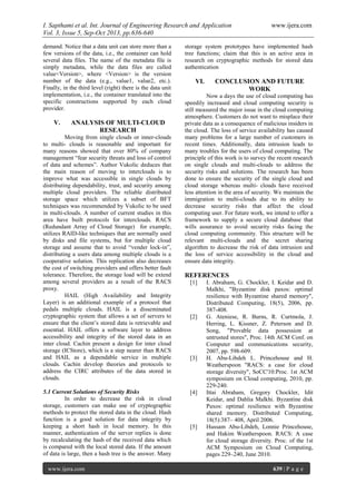 I. Sapthami et al. Int. Journal of Engineering Research and Application www.ijera.com
Vol. 3, Issue 5, Sep-Oct 2013, pp.636-640
www.ijera.com 639 | P a g e
demand. Notice that a data unit can store more than a
few versions of the data, i.e., the container can hold
several data files. The name of the metadata file is
simply metadata, while the data files are called
value<Version>, where <Version> is the version
number of the data (e.g., value1, value2, etc.).
Finally, in the third level (right) there is the data unit
implementation, i.e., the container translated into the
specific constructions supported by each cloud
provider.
V. ANALYSIS OF MULTI-CLOUD
RESEARCH
Moving from single clouds or inner-clouds
to multi- clouds is reasonable and important for
many reasons showed that over 80% of company
management “fear security threats and loss of control
of data and schemes”. Author Vukolic deduces that
the main reason of moving to interclouds is to
improve what was accessible in single clouds by
distributing dependability, trust, and security among
multiple cloud providers. The reliable distributed
storage space which utilizes a subset of BFT
techniques was recommended by Vukolic to be used
in multi-clouds. A number of current studies in this
area have built protocols for interclouds. RACS
(Redundant Array of Cloud Storage) for example,
utilizes RAID-like techniques that are normally used
by disks and file systems, but for multiple cloud
storage and assume that to avoid “vender lock-in”,
distributing a users data among multiple clouds is a
cooperative solution. This replication also decreases
the cost of switching providers and offers better fault
tolerance. Therefore, the storage load will be extend
among several providers as a result of the RACS
proxy.
HAIL (High Availability and Integrity
Layer) is an additional example of a protocol that
pedals multiple clouds. HAIL is a disseminated
cryptographic system that allows a set of servers to
ensure that the client’s stored data is retrievable and
essential. HAIL offers a software layer to address
accessibility and integrity of the stored data in an
inter cloud. Cachin present a design for inter cloud
storage (ICStore), which is a step nearer than RACS
and HAIL as a dependable service in multiple
clouds. Cachin develop theories and protocols to
address the CIRC attributes of the data stored in
clouds.
5.1 Current Solutions of Security Risks
In order to decrease the risk in cloud
storage, customers can make use of cryptographic
methods to protect the stored data in the cloud. Hash
function is a good solution for data integrity by
keeping a short hash in local memory. In this
manner, authentication of the server replies is done
by recalculating the hash of the received data which
is compared with the local stored data. If the amount
of data is large, then a hash tree is the answer. Many
storage system prototypes have implemented hash
tree functions; claim that this is an active area in
research on cryptographic methods for stored data
authentication
VI. CONCLUSION AND FUTURE
WORK
Now a days the use of cloud computing has
speedily increased and cloud computing security is
still measured the major issue in the cloud computing
atmosphere. Customers do not want to misplace their
private data as a consequence of malicious insiders in
the cloud. The loss of service availability has caused
many problems for a large number of customers in
recent times. Additionally, data intrusion leads to
many troubles for the users of cloud computing. The
principle of this work is to survey the recent research
on single clouds and multi-clouds to address the
security risks and solutions. The research has been
done to ensure the security of the single cloud and
cloud storage whereas multi- clouds have received
less attention in the area of security. We maintain the
immigration to multi-clouds due to its ability to
decrease security risks that affect the cloud
computing user. For future work, we intend to offer a
framework to supply a secure cloud database that
wills assurance to avoid security risks facing the
cloud computing community. This structure will be
relevant multi-clouds and the secret sharing
algorithm to decrease the risk of data intrusion and
the loss of service accessibility in the cloud and
ensure data integrity.
REFERENCES
[1] I. Abraham, G. Chockler, I. Keidar and D.
Malkhi, "Byzantine disk paxos: optimal
resilience with Byzantine shared memory",
Distributed Computing, 18(5), 2006, pp.
387-408.
[2] G. Ateniese, R. Burns, R. Curtmola, J.
Herring, L. Kissner, Z. Peterson and D.
Song, "Provable data possession at
untrusted stores", Proc. 14th ACM Conf. on
Computer and communications security,
2007, pp. 598-609.
[3] H. Abu-Libdeh L. Princehouse and H.
Weatherspoon "RACS: a case for cloud
storage diversity", SoCC'10:Proc. 1st ACM
symposium on Cloud computing, 2010, pp.
229-240.
[4] Ittai Abraham, Gregory Chockler, Idit
Keidar, and Dahlia Malkhi. Byzantine disk
Paxos: optimal resilience with Byzantine
shared memory. Distributed Computing,
18(5):387– 408, April 2006.
[5] Hussam Abu-Libdeh, Lonnie Princehouse,
and Hakim Weatherspoon. RACS: A case
for cloud storage diversity. Proc. of the 1st
ACM Symposium on Cloud Computing,
pages 229–240, June 2010.
 
