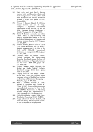 I. Sapthami et al. Int. Journal of Engineering Research and Application www.ijera.com
Vol. 3, Issue 5, Sep-Oct 2013, pp.636-640
www.ijera.com 640 | P a g e
[6] Hagit Attiya and Amir Bar-Or. Sharing
memory with semi-Byzantine clients and
faulty storage servers. In Proc. of the 22rd
IEEE Symposium on Reliable Distributed
Systems - SRDS 2003, pages 174–183,
October 2003.
[7] Alysson N. Bessani, Eduardo P. Alchieri,
Miguel Correia, and Joni S. Fraga.
DepSpace: a Byzantine fault-tolerant
coordination service. In Proc. of the 3rd
ACM European Systems Conference –
EuroSys’08, pages 163–176, April 2008.
[8] Kevin D. Bowers, Ari Juels, and Alina
Oprea. HAIL: a high-availability and
integrity layer for cloud storage. In Proc. of
the 16th ACM Conference on Computer and
Commu- nications Security - CCS’09, pages
187–198, 2009.
[9] Matthias Brantner, Daniela Florescu, David
Graf, Donald Kossmann, and Tim Kraska.
Building a database on S3. In Proc. of the
2008 ACM SIGMOD International
Conference on Management of Data, pages
251–264, 2008.
[10] Christian Cachin and Stefano Tessaro.
Optimal resilience for erasure-coded
Byzantine distributed storage. In Proc. of
the Int. Conference on Dependable Systems
and Net- works - DSN 2006, pages 115–
124, June 2006.
[11] Gregory Chockler, Rachid Guerraoui, Idit
Keidar, and Marko Vukolic´. Reliable
distributed storage. IEEE Com- puter,
42(4):60–67, 2009.
[12] Gregory Chockler and Dahlia Malkhi.
Active disk Paxos with infinitely many
processes. In Proc. of the 21st Sym- posium
on Principles of Distributed Computing –
PODC’02, pages 78–87, 2002.
[13] Ariel J. Feldman, William P. Zeller,
Michael J. Freedman, and Edward W.
Felten. SPORC: Group collaboration using
untrusted cloud resources. In Proc. of the
9th USENIX Symposium on Operating
Systems Design and Implementation –
OSDI’10, pages 337–350, October 2010.
[14] Eli Gafni and Leslie Lamport. Disk Paxos.
Distribu ted Computing, 16(1):1–20, 2003.
[15] Sanjay Ghemawat, Howard Gobioff, and
Shun- Tak Leung. The Google file system.
In Proc. of the 19th ACM Symposium
 