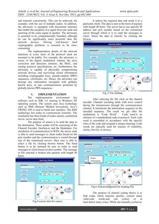 Ashish. L et al Int. Journal of Engineering Research and Applications
ISSN : 2248-9622, Vol. 3, Issue 6, Nov-Dec 2013, pp.682-688
and transmit concurrently. This can be achieved, for
example, with the use of multiple radios. In addition,
the adversary is equipped with directional antennas
that enable the reception of a signal from one node and
jamming of the same signal at another. The adversary
is assumed to be computationally bounded, although
he can be significantly more powerful than the
network devices. Solving well-known hard
cryptographic problems is assumed to be timeconsuming.
The implementation details of the network
functions at every layer of the protocol stack are
assumed to be public. For example, the adversary is
aware of the digital modulation scheme, the error
correction and detection schemes, the MAC, and
routing protocol specifications, etc. Furthermore, the
adversary is capable of physically compromising
network devices and recovering stored information
including cryptographic keys, pseudo-random (PRN)
sequences, certificates, etc. Hence, the adversary can
decrypt any information encrypted with globally
known keys, or jam communications protected by
globally known PRN sequences.
V.
IMPLEMENTATION
The implementation environment has
software such as JDK 1.6 running in Windows XP
operating system. The system uses Java technology
such as RMI (Remote Method Invocation). Java’s
SWING API is used to build user interface. The RMI
technology lets nodes to communicate remotely. The
simulation has three kinds of nodes namely centralized
server, server and client.
The purpose of source is to send the data to
the destination. There sender will be consisting of the
Channel Encoder, Interleaver and the Modulator. For
simulation of communication in WSN, the server node
is able to send messages to client nodes based on the
port number and the communication is routed through
one of the centralized servers. Here user is able to
select a file by clicking browse button. The Send
button is to be initiated by user in order to send
messages to client based on port number. The message
or file selected is broken into packets with length 48
bytes.

www.ijera.com

It selects the required data and sends it to a
particular client. The data is sent in the form of packets
with length 48 bytes. The server has to use specific IP
address and port number based on the centralized
server through which it is to send the messages to
client. Select the data to transfer by clicking the
browse.

Fig .5 File loading
After selecting the file click on the channel
encoder. Channel encoding deals with error control
during the transmission through the communication
channel. It transforms the information sequence to the
encoded sequence. The result we get after the
modulation is “Code Word”.
Code word is an
element of a standardized code or protocol. Each code
word is assembled in accordance with the specific
rules of the code and assigned a unique meaning. Code
words are typically used for reasons of reliability,
clarity, brevity, or secrecy.

Status
information

Fig.6 Acknowledgment for loading File

Fig.4 screen shot for source
www.ijera.com

The purpose of channel coding theory is to
find codes which transmit quickly, contain many
valid code
words and
can
correct
or
at
least detect many errors. While not mutually exclusive,
685 | P a g e

 