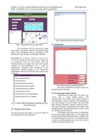 Ashish. L et al Int. Journal of Engineering Research and Applications
ISSN : 2248-9622, Vol. 3, Issue 6, Nov-Dec 2013, pp.682-688

www.ijera.com

Fig 13 Choose file with the data at Source
Fig.11 Packets Received at Destination

5.3. Destination

The destination will be receiving the path
from where it can get the data from the packet hiding
queue. The Destination will be consisting of the
Demodulator, De-interleaver and Channel Decoder.
Demodulation is a process used in the receivers to
recover the original signal coming from the sender end
in modulating form. At the receiver end, the
interleaved data is arranged back into the original
sequence by the de-interleaver. As a result of
interleaving, correlated noise introduced in the
transmission channel appears to be statistically
independent at the receiver and thus allows better error
correction.

Fig.14 Received data At the destination
The status information text area is meant for
presenting status messages.

Fig. 12 Status After demodulation, deinterleaving and
channel decoding
5.2. File data at the Source
The data sent from the sender is a text file which is
consisting the following information.

www.ijera.com

5.4. The Jamming Attack Analysis
Experiments are made with two clients, two
servers and a packet hiding Queue. The
communication flow starts when source decides to
send messages to client. It chooses a file and breaks it
into many packets of size 48 bytes each and sends
them through randomly selected centralized server.
The server monitors communication and detects any
jamming attacks. The jamming Attacks can be viewed
by “Jamming Attack Analysis”
When data is sent from source to destination
by using the packet hiding queue. It can analyze the
attacks and also find whether the attack is made or not.
It considers packet loss as well. It is assumed that due
to attack in sending packets may occur and in turn it
results in data loss or packet loss.

687 | P a g e

 