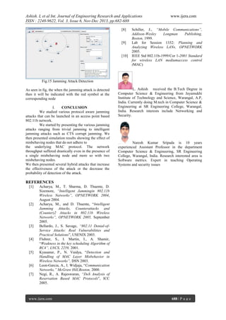 Ashish. L et al Int. Journal of Engineering Research and Applications
ISSN : 2248-9622, Vol. 3, Issue 6, Nov-Dec 2013, pp.682-688
[8]

[9]

[10]

www.ijera.com

Schiller, J., “Mobile Communications”,
Addison-Wesley
Longman
Publishing,
Boston, 1999.
Lab for Session 1332: Planning and
Analyzing Wireless LANs, OPNETWORK
2005.
IEEE Std 802.11b-1999/Cor 1-2001 Standard
for wireless LAN mediumaccess control
(MAC)

Fig.15 Jamming Attack Detection
As seen in fig, the when the jamming attack is detected
then it will be indicated with the red symbol at the
corresponding node
I.
CONCLUSION
We studied various protocol aware jamming
attacks that can be launched in an access point based
802.11b network.
We started by presenting the various jamming
attacks ranging from trivial jamming to intelligent
jamming attacks such as CTS corrupt jamming. We
then presented simulation results showing the effect of
misbehaving nodes that do not adhere to
the underlying MAC protocol. The network
throughput suffered drastically even in the presence of
a single misbehaving node and more so with two
misbehaving nodes.
We then presented several hybrid attacks that increase
the effectiveness of the attack or the decrease the
probability of detection of the attack.

L. Ashish received the B.Tech Degree in
Computer Science & Engineering from Jayamukhi
Institute of Technology and Science, Warangal, A.P,
India. Currently doing M.tech in Computer Science &
Engineering at SR Engineering College, Warangal,
India. Research interests include Networking and
Security.

Naresh Kumar Sripada is 10 years
experienced Assistant Professor in the department
Computer Science & Engineering, SR Engineering
College, Warangal, India. Research interested area is
Software metrics. Expert in teaching Operating
Systems and security issues

REFERENCES
[1]

[2]

[3]

[4]

[5]

[6]
[7]

Acharya, M., T. Sharma, D. Thuente, D.
Sizemore, “Intelligent Jammingin 802.11b
Wireless Networks”, OPNETWORK 2004,
August 2004.
Acharya, M., and D. Thuente, “Intelligent
Jamming Attacks, Counterattacks and
(Counter)2 Attacks in 802.11b Wireless
Networks”, OPNETWORK 2005, September
2005.
Bellardo, J., S. Savage, “802.11 Denial-ofService Attacks: Real Vulnerabilities and
Practical Solutions”, USENIX 2003.
Fluhrer, S., I. Martin, I., A. Shamir,
“Weakness in the key scheduling Algorithm of
RC4”, LNCS, 2259, 2001.
Kyasanur, P., N. Vaidya, “Detection and
Handling of MAC Layer Misbehavior in
Wireless Networks”, DSN 2003.
Leon-Garcia, A., I. Widjaja, “Communication
Networks,” McGraw Hill,Boston, 2000.
Negi, R., A. Rajeswaran, “DoS Analysis of
Reservation Based MAC Protocols”, ICC
2005.

www.ijera.com

688 | P a g e

 