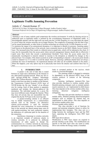 Ashish. L et al Int. Journal of Engineering Research and Applications
ISSN : 2248-9622, Vol. 3, Issue 6, Nov-Dec 2013, pp.682-688

RESEARCH ARTICLE

www.ijera.com

OPEN ACCESS

Legitimate Traffic Jamming Prevention
Ashish. L1, Naresh Kumar. S2
1
2

(M.Tech In Cse Dept, Sr Engineering College Warangal, Andhra Pradesh, India)
(Assistant Professor In Cse Dept, Sr Engineering Collegewarangal, Andhra Pradesh, India)

Abstract
Jamming is one of many exploits used compromise the wireless environment. It works by denying service to
authorized users as legitimate traffic is jammed by the overwhelming frequencies of illegitimate traffic. A
knowledgeable attacker with the right tools can easily jam the 2.4 GHz frequency in a way that drops the signal
to a level where the wireless networks can no longer function. The complexity of jamming is the fact that it may
not be caused intentionally, as other forms of wireless technology are relying on the 2.4 GHz frequency as well.
To minimize the impact of an unintentional disruption, it is important to identify its presence. Jamming makes
itself known at the physical layer of the network, more commonly known as the MAC (Media Access Control)
layer. The increased noise floor results in a faltered noise-to-signal ratio, which will be indicated at the client. It
may also be measurable from the access point where network management features should able to effectively
report noise floor levels that exceed a predetermined threshold. From there the access points must be
dynamically reconfigured to transmit channel in reaction to the disruption as identified by changes at the
physical layer. For example, if the attack occurred on an RF corresponding to channel 1, the access point should
switch to channel 6 or 11 in order to avoid the attack. However, selecting a different channel does not always
eliminate the issue of interference. An experienced attacker will often use all available channels in the attack.
When this happens, your only option may be to physically hunt down the attacker and confront them face to
face.

I.

INTRODUCTION

A packet is the unit of data that is routed
between an origin and a destination on the Internet or
any other packet-switched network. When any file (email message, HTML file, Graphics Interchange
Format file, Uniform Resource Locator request, and so
forth) is sent from one place to another on the Internet,
the Transmission Control Protocol (TCP) layer of
TCP/IP divides the file into "chunks" of an efficient
size for routing. Each of these packets is separately
numbered and includes the Internet address of the
destination. The individual packets for a given file
may travel different routes through the Internet. When
they have all arrived, they are reassembled into the
original file (by the TCP layer at the receiving end).
A packet-switching scheme is an efficient
way to handle transmissions on a connectionless
network such as the Internet. An alternative
scheme, circuit-switched, is used for networks
allocated for voice connections. In circuit-switching,
lines in the network are shared among many users as
with packet-switching, but each connection requires
the dedication of a particular path for the duration of
the connection.
Interference (Jamming) in wireless networks
is an important example of malicious attacks in
wireless networks. It is achieved by deliberate
transmission of radio signals to disrupt the
communication in a wireless network by decreasing
the signal-to-interference-noise ratio (SINR). Jamming

www.ijera.com

leads to corrupted packets at the receiver, which
results in a lowered throughput.
The jamming model is designed to minimize
its dependency on the physical (PHY) layer of the
wireless protocol. It consists of the following
components:
Jamming intelligence (jammer).This base
class provides interfaces to wireless module utility.
Detailed jamming strategies such as constant jammer,
reactive jammer etc. are implemented in child classes.
This class depends on the wireless module utility class.
Jamming
detection/
mitigation
intelligence
(mitigation).
This base class provides interfaces to wireless
module utility. Detailed jamming detection/mitigation
strategies such as mitigate by channel hop, are
implemented in child classes. This class depends on
the wireless module utility class.
Wireless module utility (utility).
This class provides a set of functions for
jammer and jamming mitigation classes to utilize for
implementing their strategies. This class acts as a
bridge between the intelligence layer and the PHY
layer, separating the intelligence from PHY layer
details.
PHY layer driver (driver).
Modification to PHY layer classes are required to
provide interface to the utility. The modifications are
specific to the PHY layer class one wants to study.
Driver also notifies the Energy model, if installed.

682 | P a g e

 