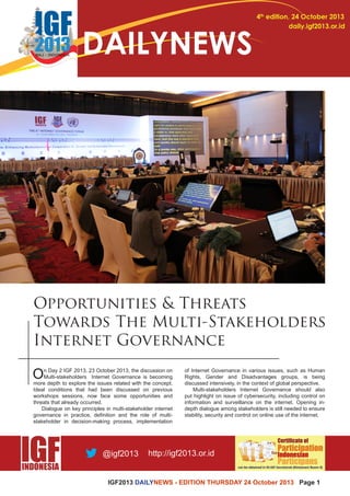 IGF2013 DAILYNEWS - EDITION THURSDAY 24 October 2013 Page 1 
4th edition, 24 October 2013 
daily.igf2013.or.id DAILYNEWS 
Opportunities & Threats 
Towards The Multi-Stakeholders 
Internet Governance 
On Day 2 IGF 2013, 23 October 2013, the discussion on 
Multi-stakeholders Internet Governance is becoming 
more depth to explore the issues related with the concept. 
Ideal conditions that had been discussed on previous 
workshops sessions, now face some opportunities and 
threats that already occurred. 
Dialogue on key principles in multi-stakeholder internet 
governance in practice, definition and the role of multi-stakeholder 
in decision-making process, implementation 
of Internet Governance in various issues, such as Human 
Rights, Gender and Disadvantages groups, is being 
discussed intensively, in the context of global perspective. 
Multi-stakeholders Internet Governance should also 
put highlight on issue of cybersecurity, including control on 
information and surveillance on the internet. Opening in-depth 
dialogue among stakeholders is still needed to ensure 
stability, security and control on online use of the internet. 
 