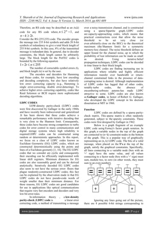 Y. Sharath et al Int. Journal of Engineering Research and Applications www.ijera.com
ISSN : 2248-9622, Vol. 4, Issue 3( Version 1), March 2014, pp.681-689
www.ijera.com 683 | P a g e
Therefore, an RS code may be described as an (n,k)
code for any RS code where, 12  m
n , and
.2tkn 
Consider the RS (255,235) code. The encoder groups
the message into 235 8-bit symbols and adds 20 8-bit
symbols of redundancy to give a total block length of
255 8-bit symbols. In this case, 8% of the transmitted
message is redundant data. In general, due to decoder
constraints, the block length cannot be arbitrarily
large. The block length for the PerFEC codes is
bounded by the following equation
25521  nt
The number of correctable symbol errors (t),
and block length (n) is set by the user.
The encoders and decoders for Hamming
and Hsiao codes, for example, have low encoding
and decoding complexity, but also have relatively
low error- correcting capacity (e.g., Hamming is
single error-correcting, double error-detecting). To
achieve higher error- correcting capability, codes like
Reed Solomon or BCH require more sophisticated
decoding algorithms.
LDPC CODES
LOW-density parity-check (LDPC) codes
were first discovered by Gallager in the early 1960s
and have recently been rediscovered and generalized
.It has been shown that these codes achieve a
remarkable performance with iterative decoding that
is very close to the Shannon limit. Consequently,
these codes have become strong competitors to turbo
codes for error control in many communication and
digital storage systems where high reliability is
required.LDPC codes can be constructed using
random or deterministic approaches. In this report,
we focus on a class of LDPC codes known as
Euclidean Geometric (EG) LDPC codes, which are
constructed deterministically using the points and
lines of a Euclidean geometry [1, 16]. The EG LDPC
codes that we consider are cyclic and consequently
their encoding can be efficiently implemented with
linear shift registers. Minimum distances for EG
codes are also reasonably good and can be derived
analytically. Iteratively decoded EG LDPC codes
also seem to not have the serious error- floors that
plague randomly-constructed LDPC codes; this fact
can be explained by the observation made in that EG
LDPC codes do not have pseudo-code words of
weight smaller than their minimum distance. For
these reasons, EG LDPC codes are good candidates
for use in applications like optical communications
that require very fast encoders and decoders and very
low bit error-rates.
In information theory , a low-density
parity-check (LDPC) code is a linear error
correcting code, a method of transmitting a message
over a noisy transmission channel, and is constructed
using a sparse bipartite graph. LDPC codes
are capacity-approaching codes, which means that
practical constructions exist that allow the noise
threshold to be set very close (or
even arbitrarily close on the BEC) to the theoretical
maximum (the Shannon limit) for a symmetric
memory-less channel. The noise threshold defines an
upper bound for the channel noise, up to which the
probability of lost information can be made as small
as desired. Using iterative belief
propagation techniques, LDPC codes can be decoded
in time linear to their block length.
LDPC codes are finding increasing use in
applications where reliable and highly efficient
information transfer over bandwidth or return-
channel constrained links in the presence of data-
corrupting noise is desired. Although implementation
of LDPC codes has lagged that of other codes,
notably turbo codes, the absence of
encumbering software patents has made LDPC
attractive to some. LDPC codes are also known
as Gallager codes, in honor of Robert G. Gallager,
who developed the LDPC concept in his doctoral
dissertation at MIT in 1960.
Function
LDPC codes are defined by a sparse parity-
check matrix. This sparse matrix is often randomly
generated, subject to the sparsity constraints. These
codes were first designed by Gallager in 1962.
Below is a graph fragment of an example
LDPC code using Forney's factor graph notation. In
this graph, n variable nodes in the top of the graph
are connected to (n−k) constraint nodes in the bottom
of the graph. This is a popular way of graphically
representing an (n, k) LDPC code. The bits of a valid
message, when placed on the T's at the top of the
graph, satisfy the graphical constraints. Specifically,
all lines connecting to a variable node (box with an
'=' sign) have the same value, and all values
connecting to a factor node (box with a '+' sign) must
sum, module two, to zero (in other words, they must
sum to an even number).
Ignoring any lines going out of the picture,
there are 8 possible 6-bit strings corresponding to
 