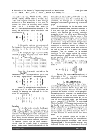 Y. Sharath et al Int. Journal of Engineering Research and Applications www.ijera.com
ISSN : 2248-9622, Vol. 4, Issue 3( Version 1), March 2014, pp.681-689
www.ijera.com 684 | P a g e
valid code words (i.e., 000000, 011001, 110010,
101011, 111100, 100101, 001110, 010111). This
LDPC code fragment represents a 3-bit message
encoded as six bits. Redundancy is used, here, to
increase the chance of recovering from channel
errors. This is a (6, 3) linear code, with n = 6
and k = 3. Once again ignoring lines going out of the
picture, the parity-check matrix representing this
graph fragment is
In this matrix, each row represents one of
the three parity-check constraints, while each column
represents one of the six bits in the received
codeword.
In this example, the eight codewords can be
obtained by putting the parity-check matrix H into
this form through basic row
From this, the generator matrix G can be
obtained as (noting that in the special case
of this being a binary code P = − P), or specifically
Finally, by multiplying all eight possible 3-
bit strings by G, all eight valid codewords are
obtained. For example, the codeword for the bit-
string '101' is obtained by
Decoding:
As with other codes, optimally decoding an
LDPC code on the binary symmetric channel is
an NP-complete problem, although techniques based
on iterative belief propagation used in practice lead to
good approximations. In contrast, belief propagation
on the binary erasure channel is particularly simple
where it consists of iterative constraint satisfaction.
For example, consider that the valid codeword,
101011, from the example above, is transmitted
across a binary erasure channel and received with the
first and fourth bit erased to yield ?01?11. Since the
transmitted message must have satisfied the code
constraints, the message can be represented by
writing the received message on the top of the factor
graph.
In this example, the first bit cannot yet be
recovered, because all of the constraints connected to
it have more than one unknown bit. In order to
proceed with decoding the message, constraints
connecting to only one of the erased bits must be
identified. In this example, either the second or third
constraint suffices. Examining the second constraint,
the fourth bit must have been 0, since only a 0 in that
position would satisfy the constraint. This procedure
is then iterated. The new value for the fourth bit can
now be used in conjunction with the first constraint to
recover the first bit as seen below. This means that
the first bit must be a 1 to satisfy the leftmost
constraint. Thus, the message can be decoded
iteratively. For other channel models, the messages
passed between the variable nodes and check nodes
are real numbers, which express probabilities and
likelihoods of belief.
This result can be validated by multiplying
the corrected codeword r by the parity-check
matrix H
Because the outcome z (the syndrome) of
this operation is the 3 × 1 zero vector, the resulting
codeword r is successfully validated.
II. RELATED WORK
Particularly, we identify a class of error-
correcting codes (ECCs) that guarantees the existence
of a simple fault-tolerant detector design. This class
satisfies a new, restricted definition for ECCs which
guarantees that the ECC codeword has an appropriate
redundancy structure such that it can detect multiple
errors occurring in both the stored codeword in
memory and the surrounding circuitries. We call this
type of error-correcting codes, are fault-secure
detector capable ECCs (FSD-ECC). The parity-check
Matrix of an FSD-ECC has a particular structure that
the decoder circuit, generated from the parity-check
Matrix, is Fault-Secure. In this paper, we present our
novel, restricted ECC definition for our fault-secure
detector capable codes. Before starting the details of
our new definition we briefly review basic linear
ECCs.
In this proposed system the encoder is
protected with parity-prediction and parity checker.
The decoder is protected by adding a code checker
(detector) block. If the code checker detects a non-
codeword, then the error in the decoder is detected.
 