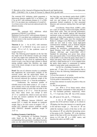 Y. Sharath et al Int. Journal of Engineering Research and Applications www.ijera.com
ISSN : 2248-9622, Vol. 4, Issue 3( Version 1), March 2014, pp.681-689
www.ijera.com 685 | P a g e
The restricted ECC definition which guarantees a
fault-secure detector capable ECC is as follows. Let
C be an ECC with minimum distance d. C is FSD-
ECC if it can detect any combination of overall (d –
1) or fewer errors in the received codeword and in the
detector circuitry.
FSD-ECC:
The restricted ECC definition which
guarantees a FSD-ECC is as follows.
Definition I Let be an ECC with minimum distance is
FSD-ECC if it can detect any combination of overall
or fewer errors in the received codeword and in the
detector circuitry.
Theorem I: Let c be an ECC, with minimum
distance d . C Is FSD-ECC if any error vector of
weight ,10  de has syndrome vector of
weight at least ed  .
Note: The following proof depends on the fact that
any single error in the detector circuitry can corrupt
at most one output (one syndrome bit). This can be
easily satisfied for any circuit by implementing the
circuit in such a way that no logic element is shared
among multiple output bits; therefore, any single
error in the circuit corrupts at most one output (one
syndrome bit).
Proof: The core of a detector circuitry is a multiplier
that implements the vector-matrix multiply of the
received vector and the parity-check matrix to
generate the syndrome vector. Now if e errors strike
the received codeword the syndrome weight of the
error pattern is at least ed  from the assumption.
Furthermore, the maximum number of
tolerable errors in the whole system is ed  and e
errors already exist in the encoded vector, therefore
the maximum number of errors that can strike in the
detector circuitry is ed 1 . From the previous
note, these many errors can corrupt at most
ed 1 syndrome bit, which in worst case leaves
at least one nonzero syndrome bit and therefore
detects the errors.
The difference between FSD-ECC and
normal ECC is simply the demand on syndrome
weight. That is, for error vector of weight 0e , a
normal ECC demands nonzero syndrome weight
while FSD-ECC demands syndrome weight of
.ed 
Euclidean Geometry Code Review
The construction of Euclidean Geometry
codes based on the lines and points of the
corresponding finite geometries. Euclidean Geometry
codes are also called EG-LDPC codes based on the
fact that they are low-density parity-check (LDPC)
codes. LDPC codes have a limited number of 1‟s in
each row and column of the matrix; this limit
guarantees limited complexity in their associated
detectors and correctors making them fast and light
weight.
Low-Density Parity-Check (LDPC) codes
are a class of recently re-discovered highly efficient
linear block codes. They can provide performance
very close to the channel capacity (the theoretical
maximum) using an iterated soft-decision decoding
approach, at linear time complexity in terms of their
block length. LDPC codes were first introduced by
Robert G. Gallager in his PhD thesis in 1960.LDPC
codes are now used in many recent high-speed
communication standards, such as DVB-S2 (Digital
video broadcasting), WiMAX (IEEE 802.16e
standard for microwave communications), High-
Speed Wireless LAN (IEEE 802.11n),10GBase-T
Ethernet (802.3an) and G.hn/G.9960 (ITU-T
Standard for networking over power lines, phone
lines and coaxial cable). A Low Density Parity Check
Code (LDPC) is one where the parity check matrix is
binary and sparse, where most of the entries are zero
and only a small fraction are 1's. In its simplest form
the parity check matrix is constructed at random
subject to some rather weak constraints on H.
Let EG be a Euclidean Geometry with n
points and J lines. EG is a finite geometry that is
shown to have the following fundamental structural
properties
1) Every line consists of  points;
2) Any two points are connected by exactly one line;
3) Every point is intersected by  lines;
4) Two lines intersect in exactly one point or they are
parallel;
i.e., they do not intersect.
Let H be a nJ  binary matrix, whose
rows and columns corresponds to lines and points in
an EG Euclidean geometry, respectively, where
1, jih if and only if the ith line of EG contains
the jth point of EG, and 0, jih otherwise.
A row in H displays the points on a
specific line of EG and have weight  .A column in
H displays the lines that intersect at a specific point
in EG and have weight  . The rows of H are
called the incidence vectors of the lines in EG, and
the columns of H are called the intersecting vectors
of the points in EG. Therefore, H is the incidence
matrix of the lines in EG over the points in EG. It is
shown in [15] that H is a LDPC matrix, and
therefore the code is an LDPC code.
 