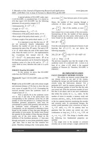 Y. Sharath et al Int. Journal of Engineering Research and Applications www.ijera.com
ISSN : 2248-9622, Vol. 4, Issue 3( Version 1), March 2014, pp.681-689
www.ijera.com 686 | P a g e
A special subclass of EG-LDPC codes, type-
I 2-D EG-LDPC, is considered here. It is shown in
[15] that type-I 2-D EG-LDPC has the following
parameters for any positive integer 2t
• Information bits,
tt
k 322
 ;
• Length, 122
 t
n ;
• Minimum distance, 12min  t
d ;
• Dimensions of the parity-check matrix, nn ;
• Row weight of the parity-check matrix,
t
2 ;
• Column weight of the parity-check matrix,
t
2
. It is important to note that the rows of H
are not necessarily linearly independent, and
therefore the number of rows do not necessarily
represents the rank of the H matrix. The rank of H
is kn  which makes the code of this matrix linear
code. Since the matrix is nn , the implementation
has n syndrome bits instead of kn  . The
)12()12( 22
 tt
, parity-check matrix H of an
EG Euclidean geometry can be formed by taking the
incidence vector of a line in EG and its 222
t
cyclic shifts as rows; therefore this code is a cyclic
code.
FSD-ECC Proof for EG-LDPC
In this section, we prove that EG-LDPC
codes have the FSD-ECC property.
Theorem II: Type-I 2-D EG-LDPC codes are FSD-
ECC.
Proof: Let be an EG-LDPC code with column weight
and minimum distance d .We have to show that any
error vector of weight 10  de corrupting the
received encoded vector has syndrome vector of
weight at least ed  .
Now a specific bit in the syndrome vector
will be one if and only if the parity-check sum
corresponding to this syndrome vector has an odd
number of error bits present in it. Looking from the
Euclidean geometry perspective, each error bit
corresponds to a point in the geometry and each bit in
the syndrome vector corresponds to a line.
Consequently, we are interested in obtaining a lower
bound on the number of lines that pass through an
odd number of error points. We further lower bound
this quantity by the number of lines that pass through
exactly one of the error points. Based on the
definition of the Euclidean geometry,  lines pass
through each point; so error points potentially impact
e lines. Also at most one line connects two
points. Therefore, looking at the e error points, there
are at most






2
e lines between pairs of error points.
Hence, the number of lines passing through a
collection of these points lower bounded by







2
e
e . Out of this number, at most 





2
e
lines connect two or more points of the error points.
Summarizing all this, the number of lines passing
through exactly one error point, which gives us the
lower bound on the syndrome vector weight, is at
least 






2
2
e
e .
From the code properties introduced in Section A and
knowing that 1 d , we can derive the
following inequality
)()1(
2
2)( edeee
e
ecs e 





 
ed  When 0e
The previous inequality says that the weight of the
syndrome vector of a codeword with e errors is at
least ed  when 0e which is the required
condition of Theorem (I). Therefore, EG-LDPC is
FSD-ECC.
III. IMPLEMENTATION
FAULT-TOLERENT MEMORY SYSTEM
We outline our memory system design that
can tolerate errors in any part of the system,
including the storage unit and encoder and corrector
circuits using the fault-secure detector. For a
particular ECC used for memory protection, let E
be the maximum number of error bits that the code
can correct and D be the maximum number of error
bits that it can detect, and in one error combination
that strikes the system, let ee , me , and ce be the
number of errors in encoder, a memory word, and
corrector, and let dee and dce be the number of errors
in the two separate detectors monitoring the encoder
and corrector units. In conventional designs, the
system would guarantee error correction as long as
Eem  and 0 ce ee . In contrast, here we
guarantee that the system can correct any error
combination as long as Eem  , Dee dcc  , nd
Deee dccm  . This design is feasible when
the following two fundamental properties are
satisfied
1) Any single error in the encoder or corrector
circuitry can at most corrupt a single codeword bit
 