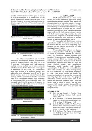Y. Sharath et al Int. Journal of Engineering Research and Applications www.ijera.com
ISSN : 2248-9622, Vol. 4, Issue 3( Version 1), March 2014, pp.681-689
www.ijera.com 688 | P a g e
encoder. First information vector is given to encoder
it gives encoded vector as an output which is n-bit
length. This encoded vector is given as input to the
detector. Any error is present in encoded vector the
detector output is „1‟. If it is „0‟ encoded codeword is
correct.
Figure: Behavioral simulation waveform for the fault
secure encoder
Figure: Post route simulation waveform for the fault
secure encoder
The behavioral simulation and post route
simulation waveforms for the fault secure memory
system is shown in figure 5. 3 and figure 5. 4. In fig
3 inputs are I (information vector), clk, wen(write
enable), ren(read enable), and e (error vector) to
introduce an error. In this the encoded word is given
to the memory for this if „wen‟ is „1‟(high) data is
write into memory in a perticular address, here
address line is the information vector. If „ren‟ is high
data is read and given as an output of memory. The
memory output is combination of coded vector and
error vector. This memory output is given as an input
to the corrector which corrects the coded word. This
corrected coded word is given to the detector to
check whether coded word is correct or not.At the
corrector side detector sinal is „md‟.
Figure: Behavioral simulation waveform for the fault
secure memory
Figure:.Post route simulation waveform for the fault
secure memory system
V. CONCLUSION
FPGA implementations of fault secure
encoder and decoder for memory applications. Using
this architecture tolerates transient faults both in the
storage unit and in the supporting logic (i.e., encoder,
decoder (corrector), and detector circuitries). The
main advantage of the proposed architecture is using
this detect-and-repeat technique we can correct
potential transient errors in the encoder or corrector
output and provide fault-tolerant memory system
with fault-tolerant supporting circuitry. And also
takes less area compared to other ECC techniques
and in this architecture there is no need of decoder
because we use systematic generated matrix.
We presented a fully fault-tolerant memory
system that is capable of tolerating errors not only in
the memory bits but also in the supporting logic
including the ECC encoder and corrector. We used
Euclidean Geometry codes.
We proved that these codes are part of a new
subset of ECCs that have FSDs. Using these FSDs
we design a fault-tolerant encoder and corrector,
where the fault-secure detector monitors their
operation. We also presented a unified approach to
tolerate permanent defects and transient faults. This
unified approach reduces the area overhead. Without
this technique to tolerate errors in the ECC logic, we
would required reliable (and consequently
lithographic scale) encoders and decoders.
Accounting for all the above area overhead factors,
all the codes considered here achieve memory density
of 20 to 100 GB/nm2
, for large enough memory (≥
0.1 GB). Fault secure encoder and decoder for
memory applications is to protect the memory and
supporting logic from soft errors. The proposed
architecture tolerates transient faults both in the
storage unit and in the supporting logic. Scope for
further work is instead of memory we use nano
memory which provides smaller, faster, and lower
energy devices which allow more powerful and
compact circuitry.
REFERENCES
[1]. Shu Lin and Daniel J. Costello. Error
Control Coding. Prentice Hall, second
edition, 2004.
[2] R. G. Gallager, “Low-density parity-check
codes”, IRE Trans. Information Theory, vol.
IT-8, no. 1, pp. 21–28, January 1962.
[3] D. J. C. MacKay and R. M. Neal, “Near
Shannon limit performance of low density
parity check codes”, Electronics Letters, vol.
32, no. 18, pp.1645–1646, March 1997.
[4] R. J. McEliece, The Theory of Information
and Coding. Cambridge, U.K. Cambridge
University Press, 2002.
 