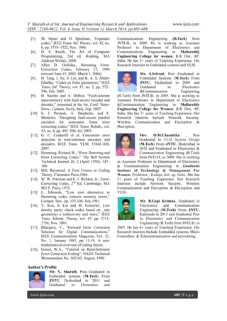 Y. Sharath et al Int. Journal of Engineering Research and Applications www.ijera.com
ISSN : 2248-9622, Vol. 4, Issue 3( Version 1), March 2014, pp.681-689
www.ijera.com 689 | P a g e
[5]. M. Sipser and D. Spielman, “Expander
codes,” IEEE Trans. Inf. Theory, vol. 42, no.
6, pp. 1710–1722, Nov. 1996.
[6]. D. E. Knuth, The Art of Computer
Programming, 2nd ed. Reading, MA
Addison Wesley, 2000.
[7]. Allen D. Holliday, Hamming Error-
Correction Codes, February 17, 1994
(revised June 15, 2002; March 1, 2004).
[8]. H. Tang, J. Xu, S. Lin, and K. A. S. Abdel-
Ghaffar, “Codes on finite geometries,” IEEE
Trans. Inf. Theory, vol. 51, no. 2, pp. 572–
596, Feb. 2005.
[9]. H. Naeimi and A. DeHon, “Fault-tolerant
nano-memory with fault secure encoder and
decoder,” presented at the Int. Conf. Nano-
Netw., Catania, Sicily, Italy, Sep. 2007.
[10] S. J. Piestrak, A. Dandache, and F.
Monteiro, “Designing fault-secure parallel
encoders for systematic linear error
correcting codes,” IEEE Trans. Reliab., vol.
52, no. 4, pp. 492–500, Jul. 2003.
[11]. G. C. Cardarilli et al. Concurrent error
detection in reed-solomon encoders and
decoders. IEEE Trans. VLSI, 15842–826,
2007.
[12]. Hamming, Richard W., “Error Detecting and
Error Correcting Codes,” The Bell System
Technical Journal 26, 2 (April 1950), 147–
160.
[13]. Hill, Raymond. A First Course in Coding
Theory. Clarendon Press,1986.
[14]. W. W. Peterson and E. J. Weldon, Jr., Error-
Correcting Codes, 2nd
Ed. Cambridge, MA
M.I.T. Press, 1972.
[15] L. Edwards, “Low cost alternative to
Hamming codes corrects memory errors,”
Cornput. Des., pp. 132-148, July 1981.
[16]. Y. Kou, S. Lin and M. Fossorier, Low
density parity check codes based on _nite
geometries a rediscovery and more," IEEE
Trans. Inform. Theory, vol. 47, pp. 2711-
2736, Nov. 2001.
[17]. Bhargava, V., “Forward Error Correction
Schemes for Digital Communications,”
IEEE Communications Magazine, Vol. 21,
No. 1, January 1983, pp 11-19. A non-
mathematical overview of coding theory.
[18]. Geisel, W.A., “Tutorial on Reed-Solomon
Error Correction Coding”, NASA Technical
Memorandum No. 102162, August, 1990.
Author’s Profile
Mr. Y. Sharath, Post Graduated in
Embedded systems (M.Tech) From
JNTU, Hyderabad in 2011 and
Graduated in Electronics and
Communications Engineering (B.Tech) from
JNTUH, in 2009. He is working as Assistant
Professor in Department of Electronics and
Communications Engineering in Mallareddy
Engineering College for women, R.R Dist, AP,
India. He has 3+ years of Teaching Experience. His
Research Interests in Embedded systems and VLSI.
Ms. S.Srivani, Post Graduated in
Embedded Systems (M.Tech) From
JNTU, Hyderabad in 2009 and
Graduated in Electronics
&Communication Engineering
(B.Tech) from JNTUH, in 2005. She is working as
Assistant Professor in Department of Electronics
&Communication Engineering in Mallareddy
Engineering College for Women, R.R Dist, AP,
India. She has 7+ years of Teaching Experience. Her
Research Interests Include Network Security,
Wireless Communication and Encryption &
Decryption.
Mrs. O.M.Chandrika , Post
Graduated in VLSI System Design
(M.Tech) From JNTU, Hyderabad in
2012 and Graduated in Electronics &
Communication Engineering (B.Tech)
from JNTUH, in 2009. She is working
as Assistant Professor in Department of Electronics
& Communication Engineering in Gouthami
Institute of Technology & Management For
Women, Proddutur , Kadapa dist, ap, India. She has
2+ years of Teaching Experience. Her Research
Interests Include Network Security, Wireless
Communication and Encryption & Decryption and
VLSI.
Mr. B.Gopi Krishna, Graduated in
Electronics and Communication
Engineering (M.Tech) From JNTU,
Kakinada in 2013 and Graduated Post
in Electronics and Communication
Engineering (B.Tech) from JNTUH, in
2007. He has 4+ years of Teaching Experience. His
Research Interests Include Embedded systems, Micro
Controllers & Telecommunication and networking.
 