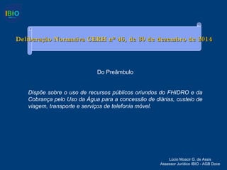 Deliberação Normativa CERH nº 46, de 30 de dezembro de 2014Deliberação Normativa CERH nº 46, de 30 de dezembro de 2014
Lúcio Moacir G. de Assis
Assessor Jurídico IBIO - AGB Doce
Do Preâmbulo
Dispõe sobre o uso de recursos públicos oriundos do FHIDRO e da
Cobrança pelo Uso da Água para a concessão de diárias, custeio de
viagem, transporte e serviços de telefonia móvel.
 