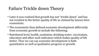 Failure Trickle down Theory
• Later it was realised that growth has not “trickle down” and has
not resulted in the better quality of life as claimed by laissez-faire
economists.
• The economists than defined economic development differently
from economic growth to include the following:
• Nutritional level, health, sanitation, drinking water, vaccination,
education and other such indicators which makes quality of life
better. Thus we can say economic development is both
quantitative as well as qualitative progress or growth.
 