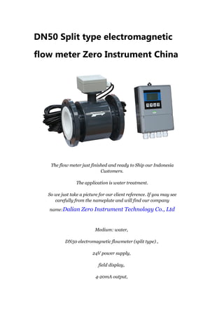 DN50 Split type electromagnetic
flow meter Zero Instrument China
The flow meter just finished and ready to Ship our Indonesia
Customers.
The application is water treatment.
So we just take a picture for our client reference. If you may see
carefully from the nameplate and will find our company
name:Dalian Zero Instrument Technology Co., Ltd
Medium: water,
DN50 electromagnetic flowmeter (split type) ,
24V power supply,
field display,
4-20mA output,
 