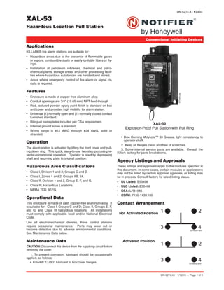 DN-5274:A1 • 1/12/10 — Page 1 of 2
XAL-53
Hazardous Location Pull Station
Conventional Initiating Devices
DN-5274:A1 • I-450
Applications
KILLARK® fire alarm stations are suitable for:
• Hazardous areas due to the presence of flammable gases
or vapors, combustible dusts or easily ignitable fibers or fly-
ings.
• Installation at petroleum refineries, chemical and petro-
chemical plants, storage areas, and other processing facili-
ties where hazardous substances are handled and stored.
• Areas where emergency control of fire alarm or signal cir-
cuits is required.
Features
• Enclosure is made of copper-free aluminum alloy.
• Conduit openings are 3/4" (19.05 mm) NPT feed-through.
• Red, textured powder epoxy paint finish is standard on box
and cover and provides high visibility for alarm station.
• Universal (1) normally open and (1) normally closed contact
furnished standard.
• Bilingual nameplates included per CSA requirement.
• Internal ground screw is standard.
• Wiring range is #12 AWG through #24 AWG, solid or
stranded.
Operation
The alarm station is activated by lifting the front cover and pull-
ing down ring. This quick, easy-to-use two-step process pre-
vents unintentional operation. Operator is reset by depressing
shaft and returning plate to original position.
Hazardous Area Classifications
• Class I, Divison 1 and 2, Groups C and D.
• Class I, Zones 1 and 2, Groups IIB, IIA.
• Class II, Division 1 and 2, Group E, F, and G.
• Class III, Hazardous Locations.
• NEMA 7CD, 9EFG.
Operational Data
This enclosure is made of cast, copper-free aluminum alloy. It
is suitable for: Class I, Groups C and D; Class II, Groups E, F,
and G; and Class III hazardous locations. All installations
must comply with applicable local and/or National Electrical
Code.
Like all electromechanical devices, these control stations
require occasional maintenance. Parts may wear out or
become defective due to adverse environmental conditions.
See Maintenance Data below.
Maintenance Data
CAUTION: Disconnect this device from the supplying circuit before
removing the cover.
1. To prevent corrosion, lubricant should be occasionally
applied, as follows:
• Killark® “LUBG” lubricant to box/cover flanges.
• Dow Corning Molykote™ 33 Grease, light consistency, to
operator shaft.
2. Keep all flanges clean and free of scratches.
3. Some internal service parts are available. Consult the
Killark factory for parts breakdowns.
Agency Listings and Approvals
These listings and approvals apply to the modules specified in
this document. In some cases, certain modules or applications
may not be listed by certain approval agencies, or listing may
be in process. Consult factory for latest listing status.
• UL Listed: E50498
• ULC Listed: E50498
• CSA: LR31085
• CSFM: 7150-1439:100
Contact Arrangement
XAL-53
Explosion-Proof Pull Station with Pull Ring
5274pho.jpg
Not Activated Position
Activated Position
5274con1.wmf
5274con2.wmf
 