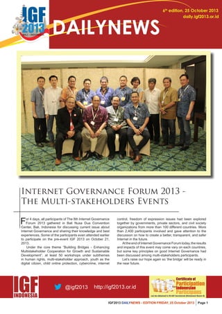 IGF2013 DAILYNEWS - EDITION FRIDAY, 25 October 2013 Page 1 
6th edition, 25 October 2013 
daily.igf2013.or.id DAILYNEWS 
Internet Governance Forum 2013 - 
The Multi-stakeholders Events 
For 4 days, all participants of The 8th Internet Governance 
Forum 2013 gathered in Bali Nusa Dua Convention 
Center, Bali, Indonesia for discussing current issue about 
Internet Governance and sharing their knowledge and best 
experiences. Some of the participants even attended earlier 
to participate on the pre-event IGF 2013 on October 21, 
2013. 
Under the core theme “Building Bridges - Enhancing 
Multistakeholder Cooperation for Growth and Sustainable 
Development”, at least 50 workshops under subthemes 
in human rights, multi-stakeholder approach, youth as the 
digital citizen, child online protection, cybercrime, internet 
control, freedom of expression issues had been explored 
together by governments, private sectors, and civil society 
organizations from more than 100 different countries. More 
than 2,400 participants involved and gave attention to the 
discussion on how to create a better, transparent, and safer 
Internet in the future. 
At the end of Internet Governance Forum today, the results 
and impacts of this event may come vary on each countries, 
but some key principles on good Internet Governance had 
been discussed among multi-stakeholders participants. 
Let’s raise our hope again so ‘the bridge’ will be ready in 
the near future. 
 