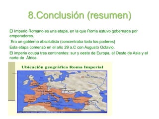 8.Conclusión (resumen)
El Imperio Romano es una etapa, en la que Roma estuvo gobernada por
emperadores.
Era un gobierno absolutista (concentraba todo los poderes)
Esta etapa comenzó en el año 29 a.C con Augusto Octavio.
El imperio ocupa tres continentes: sur y oeste de Europa, el Oeste de Asia y el
norte de África.
 