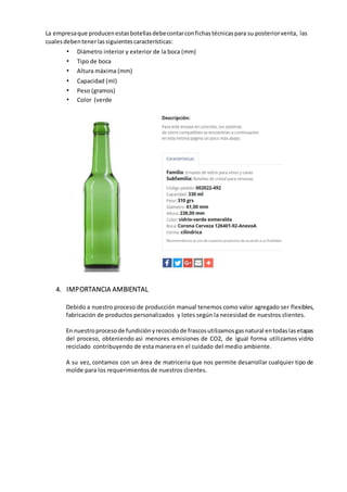 La empresaque producenestasbotellasdebecontarconfichastécnicaspara su posteriorventa, las
cualesdebentenerlassiguientescaracterísticas:
• Diámetro interior y exterior de la boca (mm)
• Tipo de boca
• Altura máxima (mm)
• Capacidad (ml)
• Peso (gramos)
• Color (verde
4. IMPORTANCIA AMBIENTAL
Debido a nuestro proceso de producción manual tenemos como valor agregado ser flexibles,
fabricación de productos personalizados y lotes según la necesidad de nuestros clientes.
En nuestroprocesode fundiciónyrecocidode frascosutilizamosgasnatural entodaslasetapas
del proceso, obteniendo así menores emisiones de CO2, de igual forma utilizamos vidrio
reciclado contribuyendo de esta manera en el cuidado del medio ambiente.
A su vez, contamos con un área de matriceria que nos permite desarrollar cualquier tipo de
molde para los requerimientos de nuestros clientes.
 