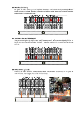 1.6.MOLDEO (operación)
Las gotas de vidrio son dirigidas a un primer molde que consiste en una especie de preforma,
donde se formalabocade labotellaytambiénconunabarraenel centroque nosdará finalmente
el agujero que tienen las botellas
1.7.SOPLADO – SOPLADO (operación)
Una vez consolidada esta preforma se sopla hasta conseguir la forma deseada y definitiva, en
donde se crea un huecointeriorpor“soplado – soplado”que consiste enque la botellanotenga
relieve.
1.8.EXTRACCIÓN (operación)
El envase de vidriose extrae del molde de acabado con una pinza colocándose en una placa de
enfriamiento, antes de pasar a la cinta transportadora.
 