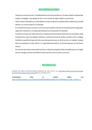 RECOMENDACIONES
- Todoslos envasesde vidrio,inmediatamente antesde procederasu llenado,debenlimpiarse (por
lavado, enjuagado, o por golpe de aire u otro medio de higienizado) o examinarse.
- Todo envase (rellenableonorellenable) enel que se observe cualquierdaño odefectoque pueda
afectar a su función debe ser rechazado.
- Si el rendimientode unenvase enuna línea de llenadoesinferioral normal durante la segundao
siguientes rotaciones, la responsabilidad plena corresponde al envasador.
- Cuando los envases de vidriodurante un largo periodo de almacenamientoson sometidosa altas
temperaturas, altas humedades relativasy a cambios bruscos de ambos, pueden sufrir un ataque
hidrolítico superficial (apariciónde zonas blanquecinas que se eliminancon un lavado). Aunque
esta circunstancia en nada afecta a la seguridad alimentaria, se recomienda que sea tenida en
cuenta.
- Se recomiendautilizarcomomateriaprimaunaltoporcentajede vidriorecicladoyaque se emplea
menos energía y menos cantidad de materia prima como la arena, sosa y cal.
REFERENCIAS
ENVASE DE VIDRIO: INSTRUCCIONES BÁSICAS DE USO. (2016). 1ed. http://www.anfevi.com/archivos/envase-
de-vidrioinstrucciones-basicas-de.pdf [Acceso 26 May 2016].
FERNANDEZ, JOSE. EL VIDRIO (2003). 1ed
https://books.google.com.pe/books?id=4GsNCPQRaTwC&dq=EL+VIDRIO&source=gbs_navlinks_s
 