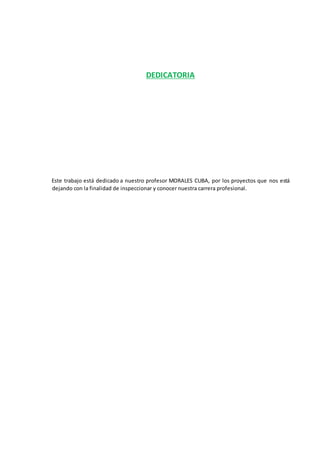 DEDICATORIA
Este trabajo está dedicado a nuestro profesor MORALES CUBA, por los proyectos que nos está
dejando con la finalidad de inspeccionar y conocer nuestra carrera profesional.
 