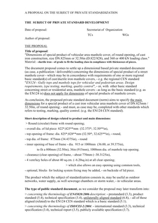 A PROPOSAL ON THE SUBJECT OF PRIVATE STANDARDIZATION
THE SUBJECT OF PRIVATE STANDARD DEVELOPMENT

Date of proposal:

Secretariat of Organization
TCs

WGs

Author of proposal:
THE PROPOSAL

Title of proposal:
"Dimensions of special product of vehicular area manhole cover, of round opening, of cast
iron construction, size DN.825mm or 32.50in (D.822/828), and 360 or 400 kN loading class."
Material: - ductile iron - of grade to fit the loading class in compliance with thicknesses of pieces.

The document proposal comes to settle up a dimensional based private standard document
(as case, a publication / deliverable) concerning the dimensions of special product of a street
manhole cover - which may be in concordance with requirements of one or more regional
basic standard(s) of cast/ductile iron manhole covers, - e.g. the regional CEN standard
"EN124 - Gully tops and manhole tops for vehicular and pedestrian areas. Design
requirements, type testing, marking, quality control", - or, with other basic standard
concerning street or residential area, manhole covers - as long as the basic standard (e.g. as
the EN124 is) does not apply for dimensions of special products of manhole covers.
As conclusion, the proposed private standard document (norm) aims to specify the main
dimensions for a special product of a cast iron vehicular area manhole cover of DN.825mm /
32.50in, of round opening; - and must, as case may be, completed with other standards which
refers to testing, marking, quality control. (e.g. the EN124 CEN standard).
Short description of design related to product and main dimensions:

> Round (circular) frame with round opening;
- overall dia. of lid piece: 822*;825**mm (32.375*; 32.50**in),
- top opening of frame: dia. 825*;828**mm (32.50*; 32.625**in), - round,
- top dia. of frame: 875mm (34.4375in), - round
- inner opening of base of frame - dia. 915 or 1000mm (36.00, or 39.375in),
to fit a 800mm (32.50in), 36in (915mm), 1000mm dia. of manhole top opening.
- clearance (clear opening) of frame, - about 770mm (~30.3125in),
- 4 vent/key holes of about 40 sq.cm. (~6.20sq.in) at all clear opening;
> which also allows an easy opening using common tools,
- optional, blocks for locking system fixing may be added, - on backside of lid piece.

The product which the subject of standardization consists in, may be useful as outdoor
networks, water supply, as well sewerage chambers or storm water, - in vehicular areas.
The type of public standard document, as we consider the proposal may later transform into:

> concerning the therminology of EN45020:2006 description: - prestandard (3.3), product
standard (5.4), technical specification (3.4), unilaterally aligned standard (6.8), - all of these
aligned (related) to the EN124 CEN standard which is a basic standard (5.1).
> concerning the therminology of ISO/CEI-2:2004: - international standard (3.3), technical
specification (3.4), technical report (3.5), publicly available specification (3.7).

 