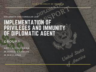 I S L A M I C U N I V E R S I T Y O F I N D O N E S I A
IMPLEMENTATION OF
PRIVILEGES AND IMMUNITY
OF DIPLOMATIC AGENT 
GROUP 1
ARDYA SYAFHANA
M.HARIS RAHMAN
M.MAULANA
DIPLOMATIC AND CONSULAR LAW
 