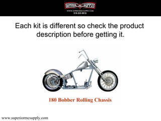 Each kit is different so check the product
            description before getting it.




                           180 Bobber Rolling Chassis


www.superiormcsupply.com
 
