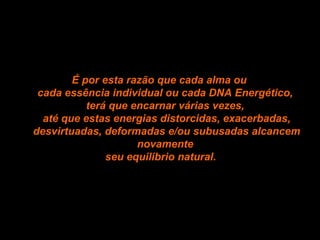 É por esta razão que cada alma ou  cada essência individual ou cada DNA Energético,  terá que encarnar várias vezes,  até que estas energias distorcidas, exacerbadas, desvirtuadas, deformadas e/ou subusadas alcancem novamente  seu equilibrio natural. 