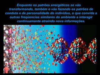 Enquanto os patrões energéticos se vão  transformando, também o vão fazendo os patrões de conduta e de personalidade do individuo, o que convida a outras freqüencias similares do ambiente a interagir continuamente atraindo nova informações. 