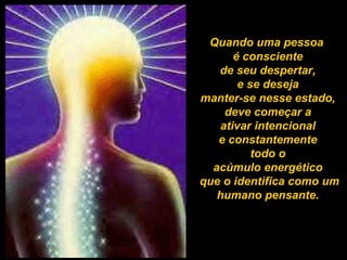 Quando uma pessoa  é consciente  de seu despertar,  e se deseja  manter-se nesse estado,  deve começar a  ativar intencional  e constantemente  todo o  acúmulo energético  que o identifica como um humano pensante.   