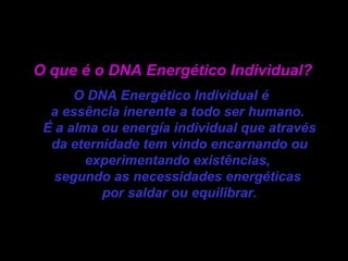 O que é o DNA Energético Individual? O DNA Energético Individual é  a essência inerente a todo ser humano.  É a alma ou energía individual que através da eternidade tem vindo encarnando ou experimentando existências,  segundo as necessidades energéticas  por saldar ou equilibrar. 