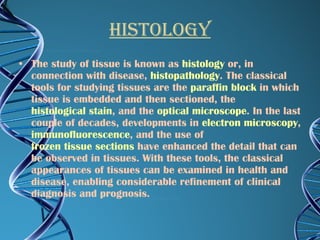 HISTOLOGY The study of tissue is known as  histology  or, in connection with disease,  histopathology . The classical tools for studying tissues are the  paraffin block  in which tissue is embedded and then sectioned, the  histological stain , and the  optical microscope . In the last couple of decades, developments in  electron microscopy ,  immunofluorescence , and the use of  frozen tissue sections  have enhanced the detail that can be observed in tissues. With these tools, the classical appearances of tissues can be examined in health and disease, enabling considerable refinement of clinical diagnosis and prognosis. 